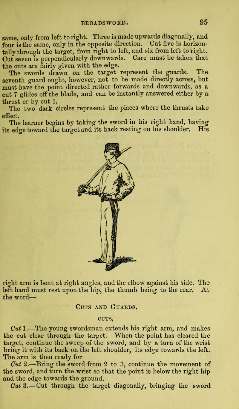 same, only from left to right. Three is made upwards diagonally, and four is the same, only in the opposite direction. Cut five is horizon- tally through the target, from right to left, and six from left to right. Cut seven is perpendicularly downwards. Care must be taken that the cuts are fairly given with the edge. The swords drawn on the target represent the guards. The seventh guard ought, however, not to be made directly across, but must have the point directed rather forwards and downwards, as a cut 7 glides off the blade, and can be instantly answered either by a thrust or by cut 1. The two dark circles represent the places where the thrusts take effect. The learner begins by taking the sword in his right hand, having its edge toward the target and its back resting on his shoulder. His right arm is bent at right angles, and the elbow against his side. The left hand must rest upon the hip, the thumb being to the rear. At the word— Cut 1.—The young swordsman extends his right arm, and makes the cut clear through the target. When the point has cleared the target, continue the sweep of the sword, and by a turn of the wrist bring it with its back on the left shoulder, its edge towards the left. The arm is then ready for Cut 2.—Bring the sword from 2 to 3, continue the movement of the sword, and turn the wrist so that the point is below the right hip and the edge towards the ground. Cut 3.—Cut through the target diagonally, bringing the sword Cuts and Guards. CUTS.