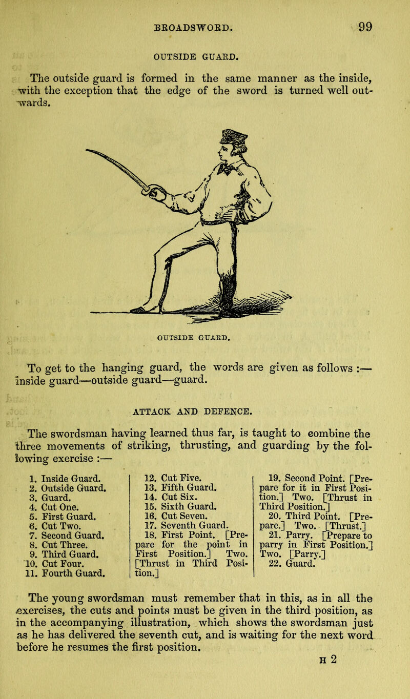 OUTSIDE GUARD. The outside guard is formed in the same manner as the inside, with the exception that the edge of the sword is turned well out- wards. To get to the hanging guard, the words are given as follows inside guard—outside guard—guard. ATTACK AND DEFENCE. The swordsman having learned thus far, is taught to combine the three movements of striking, thrusting, and guarding by the fol- lowing exercise :— 1. Inside Guard. 2. Outside Guard. 3. Guard. 4. Cut One. 5. First Guard. 6. Cut Two. 7. Second Guard. 8. Cut Three. 9. Third Guard. 10. Cut Four. 11. Fourth Guard. 12. Cut Five. 13. Fifth Guard. 14. Cut Six. 15. Sixth Guard. 16. Cut Seven. 17. Seventh Guard. 18. First Point. [Pre- pare for the point in First Position.] Two. [Thrust in Third Posi- tion.] 19. Second Point. [Pre- pare for it in First Posi- tion.] Two. [Thrust in Third Position.] 20. Third Point. [Pre- pare.] Two. [Thrust.] 21. Parry. [Prepare to parry in First Position.] Two. [Parry.] 22. Guard. The young swordsman must remember that in this, as in all the exercises, the cuts and points must be given in the third position, as in the accompanying illustration, which shows the swordsman just as he has delivered the seventh cut, and is waiting for the next word before he resumes the first position. H 2