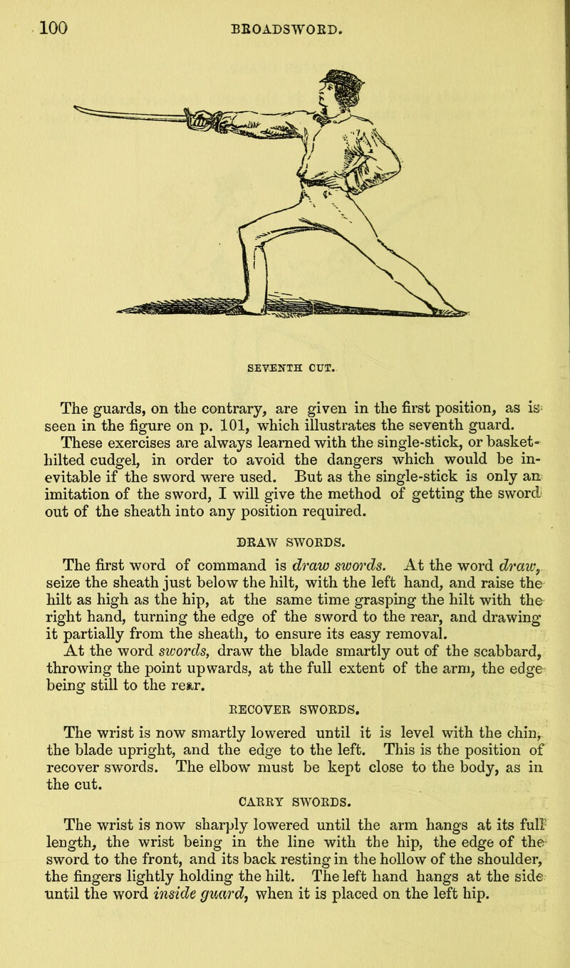 SEVENTH CUT. The guards, on the contrary, are given in the first position, as is; seen in the figure on p. 101, which illustrates the seventh guard. These exercises are always learned with the single-stick, or basket- hilted cudgel, in order to avoid the dangers which would be in- evitable if the sword were used. But as the single-stick is only an imitation of the sword, I will give the method of getting the sword out of the sheath into any position required. DRAW SWORDS. The first word of command is draw swords. At the word draw, seize the sheath just below the hilt, with the left hand, and raise the^ hilt as high as the hip, at the same time grasping the hilt with the right hand, turning the edge of the sword to the rear, and drawing it partially from the sheath, to ensure its easy removal. At the word swords, draw the blade smartly out of the scabbard, throwing the point upwards, at the full extent of the arm, the edge being still to the rear. RECOVER SWORDS. The wrist is now smartly lowered until it is level with the chin* the blade upright, and the edge to the left. This is the position of recover swords. The elbow must be kept close to the body, as in the cut. CARRY SWORDS. The wrist is now sharply lowered until the arm hangs at its full length, the wrist being in the line with the hip, the edge of the- sword to the front, and its back resting in the hollow of the shoulder, the fingers lightly holding the hilt. The left hand hangs at the side until the word inside guard, when it is placed on the left hip.