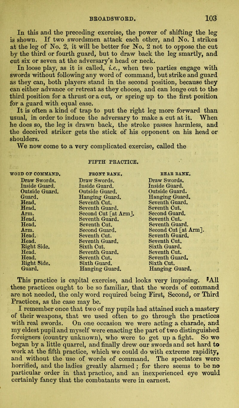 In this and the preceding exercise, the power of shifting the leg is shown. If two swordsmen attack each other, and No. 1 strikes at the leg of No. 2, it will be better for No, 2 not to oppose the cut by the third or fourth guard, but to draw back the leg smartly, and cut six or seven at the adversary’s head or neck. In loose play, as it is called, i.e., when two parties engage with swords without following any word of command, but strike and guard as they can, both players stand in the second position, because they can either advance or retreat as they choose, and can longe out to the third position for a thrust ora cut, or spring up to the first position for a guard with equal ease. It is often a kind of trap to put the right leg more forward than usual, in order to induce the adversary to make a cut at it. When he does so, the leg is drawn back, the stroke passes harmless, and the deceived striker gets the stick of his opponent on his head or shoulders. We now come to a very complicated exercise, called the FIFTH PRACTICE. WORD OF COMMAND. FRONT RANK. REAR RANK. Draw Swords. Draw Swords. Draw Swords. Inside Guard. Inside Guard. Inside Guard. Outside Guard. Outside Guard. Outside Guard. Guard. Hanging Guard. Hanging Guard. Head. Seventh Cut. Seventh Guard. Head. Seventh Guard. Seventh Cut. Arm. Second Cut [at ArmJ. Second Guard. Head. Seventh Guard. Seventh Cut. Head. Seventh Cut. Seventh Guard. Arm. Second Guard. Second Cut [at Arm]. Head. Seventh Cut. Seventh Guard. Head. Seventh Guard. Seventh Cut. Eight Side. Sixth Cut. Sixth Guard. Head. Seventh Guard. Seventh Cut. Head. Seventh Cut. Seventh Guard. Eight Side. Sixth Guard. Sixth Cut. Guard. Hanging Guard. Hanging Guard. This practice is capital exercise, and looks very imposing. ^All these practices ought to be so familiar, that the words of command are not needed, the only word required being First, Second, or Third Practices, as the case may be. I remember once that two of my pupils had attained such a mastery of their weapons, that we used often to go through the practices with real swords. On one occasion we were acting a charade, and my eldest pupil and myself were enacting the part of two distinguished foreigners (country unknown), who were to get up a fight. So we began by a little quarrel, and finally drew our swords and set hard to work at the fifth practice, which we could do with extreme rapidity, and without the use of words of command. The spectators were horrified, and the ladies greatly alarmed; for there seems to be no particular order in that practice, and an inexperienced eye would certainly fancy that the combatants were in earnest.