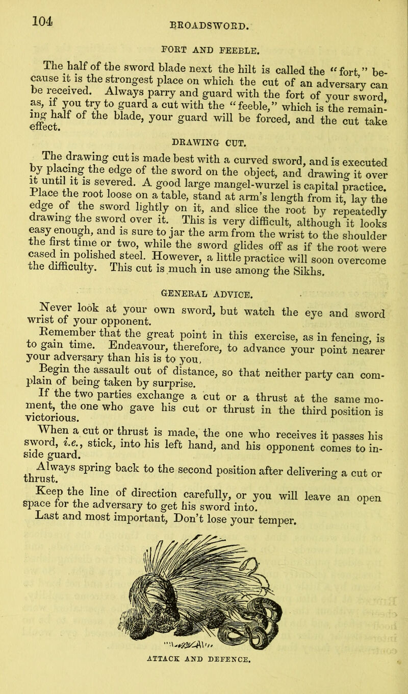 BROADSWORD. FORT AND FEEBLE. The half of the sword blade next the hilt is called the “fort ” be- cause it is the strongest place on which the cut of an adversary can be received. Always parry and guard with the fort of your sword as> '.f k0UftSt0u?UJard a Cut with the. “feeble,” which is the remain- effbct ' t le ^ ade’ ^our §uarc* w>b be forced, and the cut take DRAWING CUT. The drawing cutis made best with a curved sword, and is executed by placing the edge of the sword on the object, and drawing it over it until it is severed. A good large mangel-wurzel is capital practice. .Place the root loose on a table, stand at arm’s length from it, lay the edge of the sword lightly on it, and slice the root by repeatedly drawing the sword over it. This is very difficult, although it looks easy enough, and is sure to jar the arm from the wrist to the shoulder the first time or two, while the sword glides off as if the root were cased m polished steel. However, a little practice will soon overcome the difficulty. This cut is much in use among the Sikhs GENERAL ADVICE. Never look at your own sword, but watch the eye and sword wrist of your opponent. Remember that the great point in this exercise, as in fencing, is to gam time. Endeavour, therefore, to advance your point nearer your adversary than his is to you, Begin the assault out of distance, so that neither party can com- plain of being taken by surprise. If the two pities exchange a cut or a thrust at the same mo- ment, the one who gave his cut or thrust in the third position is victorious. r When a cut or thrust is made, the one who receives it passes his sword, t.e., stick, into his left hand, and his opponent comes to in- side guard. thr^S Spnn^ back to the secon(i position after delivering a cut or Keep the line of direction carefully, or you will leave an open sPace tor the adversary to get his sword into. Last and most important, Don’t lose your temper. ATTACK AND DEFENCE.