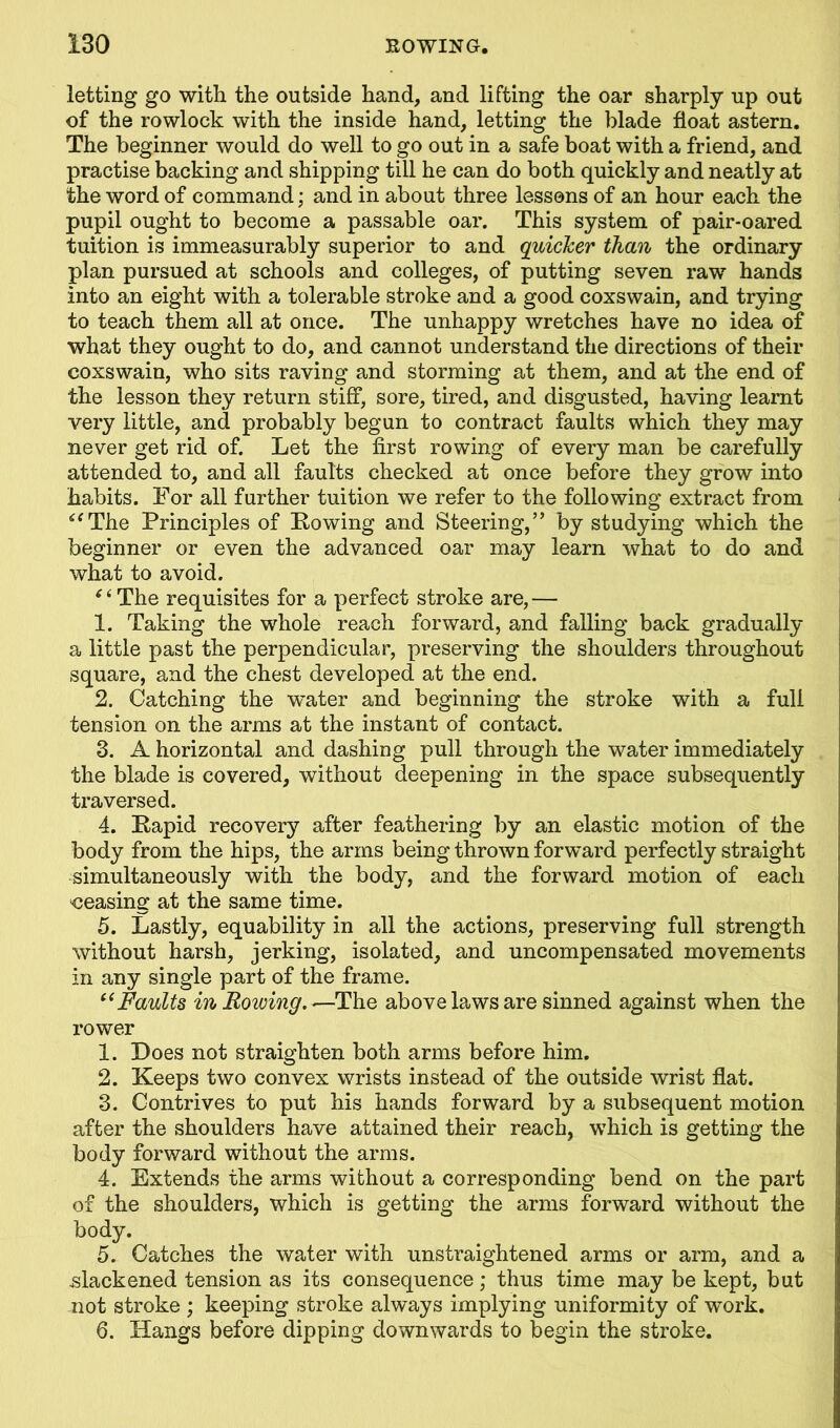 letting go with the outside hand, and lifting the oar sharply up out of the rowlock with the inside hand, letting the blade float astern. The beginner would do well to go out in a safe boat with a friend, and practise backing and shipping till he can do both quickly and neatly at the word of command; and in about three lessons of an hour each the pupil ought to become a passable oar. This system of pair-oared tuition is immeasurably superior to and quicker than the ordinary plan pursued at schools and colleges, of putting seven raw hands into an eight with a tolerable stroke and a good coxswain, and trying to teach them all at once. The unhappy wretches have no idea of what they ought to do, and cannot understand the directions of their coxswain, who sits raving and storming at them, and at the end of the lesson they return stiff, sore, tired, and disgusted, having learnt very little, and probably begun to contract faults which they may never get rid of. Let the first rowing of every man be carefully attended to, and all faults checked at once before they grow into habits. For all further tuition we refer to the following extract from “The Principles of [Rowing and Steering,” by studying which the beginner or even the advanced oar may learn what to do and what to avoid. ‘ ‘ The requisites for a perfect stroke are,— 1. Taking the whole reach forward, and falling back gradually a little past the perpendicular, preserving the shoulders throughout square, and the chest developed at the end. 2. Catching the vrater and beginning the stroke with a full tension on the arms at the instant of contact. 3. A horizontal and dashing pull through the water immediately the blade is covered, without deepening in the space subsequently traversed. 4. [Rapid recovery after feathering by an elastic motion of the body from the hips, the arms being thrown forward perfectly straight simultaneously with the body, and the forward motion of each oeasing at the same time. 5. Lastly, equability in all the actions, preserving full strength without harsh, jerking, isolated, and uncompensated movements in any single part of the frame. “Faults in Rowing. —The above laws are sinned against when the rower 1. Does not straighten both arms before him. 2. Keeps two convex wrists instead of the outside wrist flat. 3. Contrives to put his hands forward by a subsequent motion after the shoulders have attained their reach, which is getting the body forward without the arms. 4. Extends the arms without a corresponding bend on the part of the shoulders, which is getting the arms forward without the body. 5. Catches the water with unstraightened arms or arm, and a -slackened tension as its consequence; thus time may be kept, but not stroke ; keeping stroke always implying uniformity of work. 6. Hangs before dipping downwards to begin the stroke.