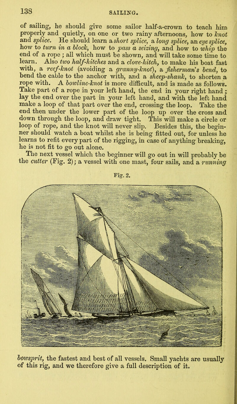 of sailing, he should give some sailor half-a-crown to teach him; properly and quietly, on one or two rainy afternoons, how to knot and splice. He should learn a short splice, a long splice, an eye splice, how to turn in a block, how to pass a seizing, and how to whip the end of a rope ; all which must be shown, and will take some time to learn. Also two half-hitches and a clove-hitch, to make his boat fast with, a reef-knot (avoiding a granny-knot), a fisherman's bend, to bend the cable to the anchor with, and a sheep-shank, to shorten a rope with. A bowline-knot is more difficult, and is made as follows. Take part of a rope in your left hand, the end in your right hand ; lay the end over the part in your left hand, and with the left hand make a loop of that part over the end, crossing the loop. Take the end then under the lower part of the loop up over the cross and down through the loop, and draw tight. This will make a circle or loop of rope, and the knot will never slip. Besides this, the begin- ner should watch a boat whilst she is being fitted out, for unless he learns to refit every part of the rigging, in case of anything breaking, he is not fit to go out alone. The next vessel which the beginner will go out in will probably be the cutter (Fig. 2); a vessel with one mast, four sails, and a running Fig. 2. bowsprit, the fastest and best of all vessels. Small yachts are usually of this rig, and we therefore give a full description of it.