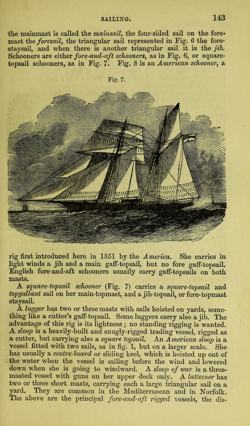 the mainmast is called the mainsail, the four-sided sail on the fore- mast the foresail. the triangular sail represented in Fig. 6 the fore- staysail, and when there is another triangular sail it is the jib. Schooners are either fore-and-aft schooners, as in Fig. 6, or square- topsail schooners, as in Fig. 7. Fig. 8 is an American schooner, a Fig-. 7. rig first introduced here in 1851 by the America. She carries in light winds a jib and a main gaff-topsail, but no fore gaff-topsail. English fore-and-aft schooners usually carry gaff-topsails on both masts. A square-top sail schooner (Fig. 7) carries a square-topsail and topgallant sail on her main-topmast, and a jib-topsail, or fore-topmast staysail. A lugger has two or three masts with sails hoisted on yards, some- thing like a cutter’s gaff-topsail. Some luggers carry also a jib. The advantage of this rig is its lightness ; no standing rigging is wanted. A sloop is a heavily-built and snugly-rigged trading vessel, rigged as a cutter, but carrying also a square topsail. An American sloop is a vessel fitted with two sails, as in fig. 1, but on a larger scale. She has usually a centre-board or sliding keel, which is hoisted up out of the water when the vessel is sailing before the wind and lowered down when she is going to windward. A sloop of war is a three- masted vessel with guns on her upper deck only. A latteener has two or three short masts, carrying each a large triangular sail on a yard. They are common in the Mediterranean and in Norfolk. The above are the principal fore-and-aft rigged vessels, the dis-