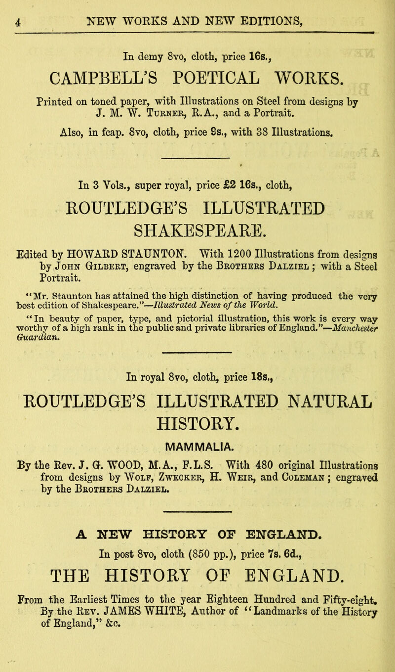 In demy 8vo, cloth, price 16s., CAMPBELL’S POETICAL WORKS. Printed on toned paper, with Illustrations on Steel from designs by J. M. W. Turner, R.A., and a Portrait. Also, in fcap. 8vo, cloth, price 8s., with 38 Illustrations. In 3 Vols., super royal, price £2 16s., cloth, ROUTLEDGE’S ILLUSTRATED SHAKESPEARE. Edited by HOWARD STAUNTON. With 1200 Illustrations from designs by John Gilbert, engraved by the Brothers Dalziel ; with a Steel Portrait. “Mr. Staunton has attained the high distinction of having produced the very best edition of Shakespeare.”—Illustrated News of the World. “In beauty of paper, type, and pictorial illustration, this work is every way worthy of a high rank in the public and private libraries of England.”—Manchester Guardian. In royal 8vo, cloth, price 18s., ROUTLEDGE’S ILLUSTRATED NATURAL HISTORY. MAMMALIA. By the Rev. J. G. WOOD, M.A., F.L.S. With 480 original Illustrations from designs by Wolf, Zwecker, H. Weir, and Coleman ; engraved by the Brothers Dalziel. A NEW HISTOEY OE ENGLAND. In post 8vo, cloth (850 pp.), price 7s. 6d., THE HISTORY OE ENGLAND. From the Earliest Times to the year Eighteen Hundred and Fifty-eight. By the Rev. JAMES WHITE, Author of “ Landmarks of the History of England,” &c.