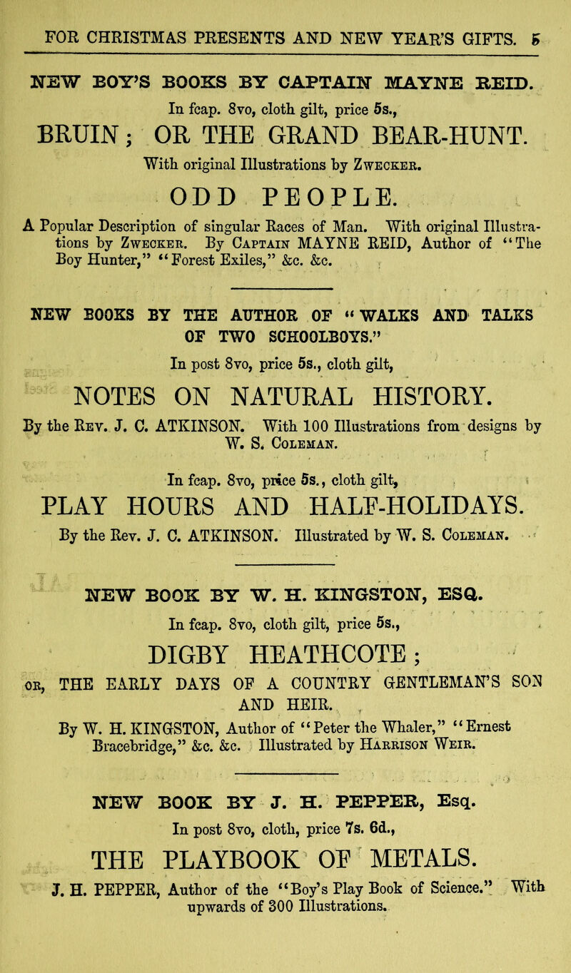 NEW BOY’S BOOKS BY CAPTAIN MAYNE BEID. In fcap. 8vo, cloth gilt, price 5s., BRUIN; OR THE GRAND BEAR-HUNT. With original Illustrations by Zwecker. ODD PEOPLE. A Popular Description of singular Races of Man. With original Illustra- tions by Zwecker. By Captain MAYNE REID, Author of “The Boy Hunter,” “Forest Exiles,” &c. &c. NEW BOOKS BY THE AUTHOR OF “WALKS AND TALKS OF TWO SCHOOLBOYS.” In post 8vo, price 5s., cloth gilt, NOTES ON NATURAL HISTORY. By the Rev. J. C. ATKINSON. With 100 Illustrations from designs by W. S* Coleman. In fcap. 8vo, price 5s., cloth gilt, PLAY HOURS AND HALE-HOLIDAYS. By the Bey. J. C. ATKINSON. Illustrated by W. S. Coleman. NEW BOOK BY W. H. KINGSTON, ESQ. In fcap. 8vo, cloth gilt, price 5s., DIGBY HEATHCOTE; ok, THE EARLY DAYS OF A COUNTRY GENTLEMAN’S SON AND HEIR. By W. H. KINGSTON, Author of “Peter the Whaler,” “Ernest Bracebridge,” &c. &c. Illustrated by Harrison Weir. NEW BOOK BY J. H. PEPPER, Esq. Iu post 8vo, cloth, price 7s. 6d., THE PLAYBOOK OE METALS. 3. H. PEPPER, Author of the “Boy’s Play Book of Science.” upwards of 300 Illustrations. With