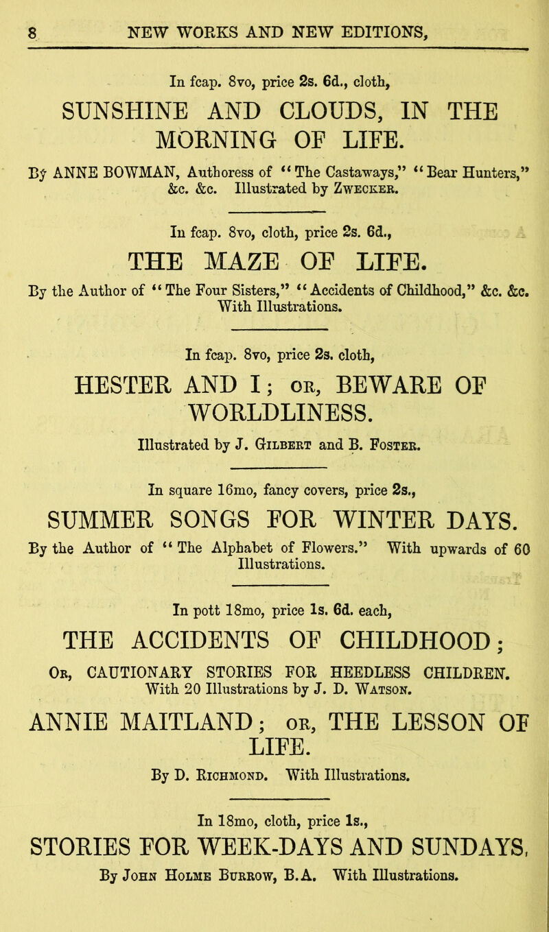 In fcap. 8vo, price 2s. 6cL, cloth, SUNSHINE AND CLOUDS, IN THE MORNING OF LIFE. B? ANNE BOWMAN, Authoress of “The Castaways,” “Bear Hunters,” &c. &c. Illustrated by Zwecker. In fcap. 8vo, cloth, price 2s. 6d., THE MAZE OE LIFE. By the Author of “ The Four Sisters,” “Accidents of Childhood,” &c. &c. With Illustrations. In fcap. 8vo, price 2s. cloth, HESTER AND I; or, BEWARE OE WORLDLINESS. Illustrated by J. Gilbert and B. Foster. In square 16mo, fancy covers, price 2s., SUMMER SONGS FOR WINTER DAYS. By the Author of “ The Alphabet of Flowers.” With upwards of 60 Illustrations. In pott 18mo, price Is. 6d. each, THE ACCIDENTS OF CHILDHOOD; Ok, CAUTIONARY STORIES FOR HEEDLESS CHILDREN. With 20 Illustrations by J. D. Watson. ANNIE MAITLAND; or, THE LESSON OF LIFE. By D. Richmond. With Illustrations. In 18mo, cloth, price Is., STORIES FOR WEEK-DAYS AND SUNDAYS, By John Holme Burrow, B.A. With Illustrations.