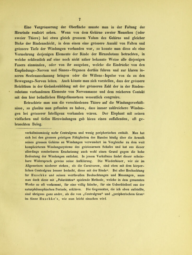 Eine Vergrösserung der Oberfläche musste man in der Faltung der Hirnrinde realisirt sehen. Wenn von dem Gehirne zweier Menschen £oder zweier Thiere) bei etwa gleich grossem Volum des Gehirns und gleicher Dicke der Rindenschicht, in dem einen eine grössere Anzahl von Falten und grössere Tiefe der Windungen vorhanden war, so konnte man diess als eine Vermehrung derjenigen Elemente der Rinde der Hirnsuhstanz betrachten, in welche schliesslich auf eine noch nicht näher bekannte Weise alle diejenigen Fasern einmünden, oder von ihr ausgehen, welche die Eindrücke von den Empfindungs-Nerven und Sinnes - Organen dorthin führen und zur klaren in- neren Seelenanschauung bringen oder die Willens-Inpulse von da zu den Rewegungs-Nerven leiten. Auch könnte man sich vorstellen, dass der grössere Reichthum in der Gedankenbildung mit der grösseren Zahl der in der Rinden- substanz vorhandenen Elemente von Nervenmasse und dem reicheren Contakt mit den hier befindlichen Rlutgefässnetzen wesentlich congruire. Betrachtete man nun die verschiedenen Thiere auf die Windungsverhält- nisse, so glaubte man gefunden zu haben, dass immer zahlreichere Windun- gen bei grösserer Intelligenz vorhanden wären. Der Elephant mit seinen vielfachen und tiefen Hirnwindungen gab hiezu einen auffallenden, oft ge- brauchten Beleg. verhältnissmässig mehr Centralgrau und wenig peripherisches enthält. Man hat sich bei den grossen geistigen Fähigkeiten des Hundes häufig über die Armuth seines grossen Gehirns an Windungen verwundert im Vergleiche zu dem weit komplicirteren Windungssysteme des geistesarmen Schafes und hat aus dieser allerdings sonderbaren Erscheinung auch wohl einen Grund gegen die hohe Bedeutung der Windungen entlehnt. In jenem Verhältniss findet dieser schein- bare Widerspruch gewiss seine Aufklärung. Die Wiederkäuer, wie sie im Allgemeinen niederer stehen, als die Carnivoren, sind eben mit dem körper- lichen Centralgrau besser bedacht, diese mit der Rinde“. Bei aller Hochachtung für Huschke und seinen werthvollen Beobachtungen und Messungen, muss man doch diese mit „Polaritäten“ spielende Methode, welche in dem genannten Werke so oft vorkommt, für eine völlig falsche, für ein Ueberbleibsel aus der naturphilosophischen Periode, erklären. Die Gegensätze, die ich oben aufstellte, sind übrigens ganz andre, als die von „Centralgrau“ und „peripherischem Grau“ im Sinne Huschke’s, wie man leicht einsehen wird.