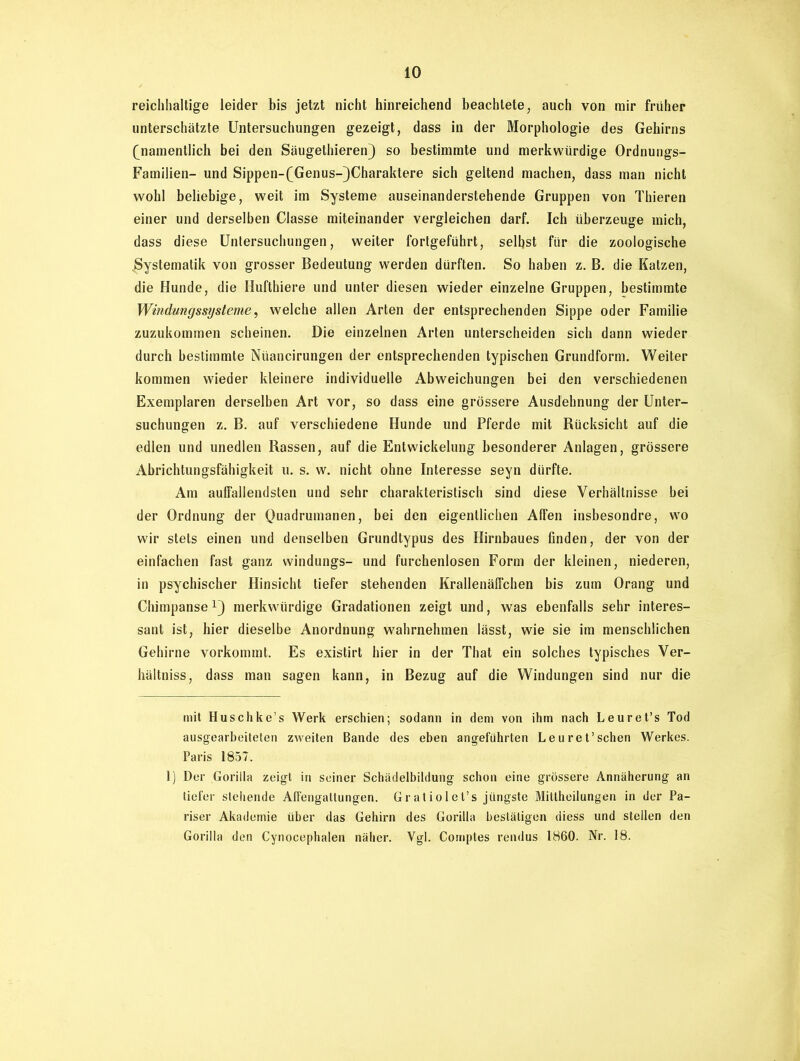 reichhaltige leider bis jetzt nicht hinreichend beachtete, auch von mir früher unterschätzte Untersuchungen gezeigt, dass in der Morphologie des Gehirns (namentlich bei den Säugethieren) so bestimmte und merkwürdige Ordnungs- Familien- und Sippen-(Genus-)Charaktere sich geltend machen, dass man nicht wohl beliebige, weit im Systeme auseinanderstehende Gruppen von Thieren einer und derselben Classe miteinander vergleichen darf. Ich überzeuge mich, dass diese Untersuchungen, weiter fortgeführt, selbst für die zoologische .Systematik von grosser Bedeutung werden dürften. So haben z. B. die Katzen, die Hunde, die Hufthiere und unter diesen wieder einzelne Gruppen, bestimmte Windungssysteme, welche allen Arten der entsprechenden Sippe oder Familie zuzukommen scheinen. Die einzelnen Arten unterscheiden sich dann wieder durch bestimmte Nüancirungen der entsprechenden typischen Grundform. Weiter kommen wieder kleinere individuelle Abweichungen bei den verschiedenen Exemplaren derselben Art vor, so dass eine grössere Ausdehnung der Unter- suchungen z. B. auf verschiedene Hunde und Pferde mit Rücksicht auf die edlen und unedlen Rassen, auf die Entwickelung besonderer Anlagen, grössere Abrichtungsfähigkeit u. s. w. nicht ohne Interesse seyn dürfte. Am auffallendsten und sehr charakteristisch sind diese Verhältnisse bei der Ordnung der Quadrumanen, bei den eigentlichen Affen insbesondre, wo wir stets einen und denselben Grundtypus des Hirnbaues finden, der von der einfachen fast ganz windungs- und furchenlosen Form der kleinen, niederen, in psychischer Hinsicht tiefer stehenden Krallenäffchen bis zum Orang und Chimpansemerkwürdige Gradationen zeigt und, was ebenfalls sehr interes- sant ist, hier dieselbe Anordnung wahrnehmen lässt, wie sie im menschlichen Gehirne vorkommt. Es existirt hier in der That ein solches typisches Ver- hältniss, dass man sagen kann, in Bezug auf die Windungen sind nur die mit Huschke’s Werk erschien; sodann in dem von ihm nach Leuret’s Tod ausgearbeiteten zweiten Bande des eben angeführten Leuret’schen Werkes. Paris 1857. 1) Der Gorilla zeigt in seiner Schädelbildung schon eine grössere Annäherung an tiefer stehende Affengattungen. Gratiolet’s jüngste Mittheilungen in der Pa- riser Akademie über das Gehirn des Gorilla bestätigen diess und stellen den Gorilla den Cynocephalen näher. Vgl. Cornptes rendus 1860. Nr. 18.