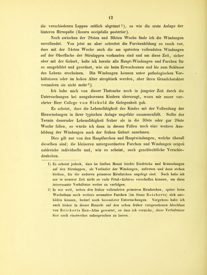 die verschiedenen Lappen seitlich abgränzt *), so wie die erste Anlage der hinteren Hirnspalte (fissura occipitalis posterior). Noch zwischen der 28sten und 30sten Woche finde ich die Windungen unvollendet. Von jetzt an aber schreitet die Furchenbildung so rasch vor, dass mit der 34sten Woche auch die am spätesten vollendeten Windungen auf der Oberfläche der Stirnlappen vorhanden sind und um diese Zeit, sicher aber mit der Geburt, halte ich bereits alle Haupt-Windungen und Furchen für so ausgebildet und geordnet, wie sie beim Erwachsenen und bis zum Schlüsse des Lebens erscheinen. Die Windungen können unter pathologischen Ver- hältnissen oder im hohen Alter atrophisch werden, aber ihren Grundcharakter verändern sie nicht mehr1 2). Ich habe mich von dieser Thatsache noch in jüngster Zeit durch die Untersuchungen bei neugeborenen Kindern überzeugt, wozu mir unser ver- ehrter Herr College von Siebold die Gelegenheit gab. Es scheint, dass die Lebensfähigkeit des Kindes mit der Vollendung der Hirnwindungen in ihrer typischen Anlage ungefähr zusammenfällt. Sollte der Termin dauernder Lebensfähigkeit früher als in die 30ste oder gar 28ste Woche fallen, so würde ich dann in diesen Fällen noch eine weitere Aus- bildung der Windungen nach der frühen Geburt annehmen. Dies gilt nur von den Hauptfurchen und Hauptwindungen, welche überall dieselben sind; die kleineren untergeordneten Furchen und Windungen zeigen zahlreiche individuelle und, wie es scheint, auch geschlechtliche Verschie- denheiten. 1) Es scheint jedoch, dass im fünften Monat leichte Eindrücke und Kräuselungen auf den Stirnlappen, als Vorläufer der Windungen, auflreten und dann stehen bleiben, bis die anderen primären Hirnfurchen angelegt sind. Noch habe ich mir in neuerer Zeit nicht so viele Fötal-Gehirne verschaffen können, um diess interessante Verhältniss weiter zu verfolgen. 2) In wie weit, neben den früher vollendeten primären Hirnfurchen, später beim Wachsthum noch weitere secundäre Furchen (im Sinne Reicherts) sich aus- bilden können, bedarf noch besonderer Untersuchungen. Vergebens habe ich auch bisher in dieser Hinsicht auf den schon früher versprochenen Abschluss von Reicherts Hirn-Atlas gewartet, so dass ich vorziehe, diese Verhältnisse hier noch einstweilen unbesprochen zu lassen.