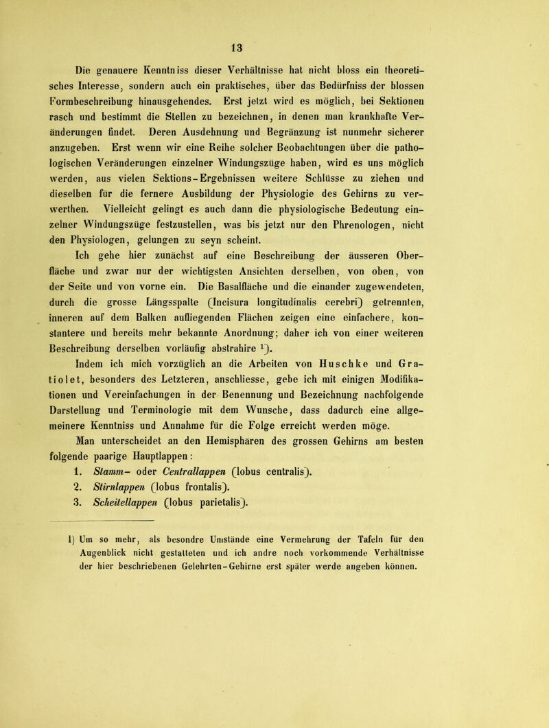 Die genauere Kenntniss dieser Verhältnisse hat nicht bloss ein theoreti- sches Interesse, sondern auch ein praktisches, über das Bedürfniss der blossen Formbeschreibung hinausgehendes. Erst jetzt wird es möglich, bei Sektionen rasch und bestimmt die Stellen zu bezeichnen, in denen man krankhafte Ver- änderungen findet. Deren Ausdehnung und Begränzung ist nunmehr sicherer anzugeben. Erst wenn wir eine Reihe solcher Beobachtungen über die patho- logischen Veränderungen einzelner Windungszüge haben, wird es uns möglich werden, aus vielen Sektions-Ergebnissen weitere Schlüsse zu ziehen und dieselben für die fernere Ausbildung der Physiologie des Gehirns zu ver- werten. Vielleicht gelingt es auch dann die physiologische Bedeutung ein- zelner Windungszüge festzustellen, was bis jetzt nur den Phrenologen, nicht den Physiologen, gelungen zu seyn scheint. Ich gehe hier zunächst auf eine Beschreibung der äusseren Ober- fläche und zwar nur der wichtigsten Ansichten derselben, von oben, von der Seite und von vorne ein. Die Basalfläche und die einander zugewendeten, durch die grosse Längsspalte (Incisura longitudinalis cerebri) getrennten, inneren auf dem Balken aufliegenden Flächen zeigen eine einfachere, kon- stantere und bereits mehr bekannte Anordnung; daher ich von einer weiteren Beschreibung derselben vorläufig abstrahire !). Indem ich mich vorzüglich an die Arbeiten von Huschke und Gra- tiolet, besonders des Letzteren, anschliesse, gebe ich mit einigen Modifika- tionen und Vereinfachungen in der Benennung und Bezeichnung nachfolgende Darstellung und Terminologie mit dem Wunsche, dass dadurch eine allge- meinere Kenntniss und Annahme für die Folge erreicht werden möge. Man unterscheidet an den Hemisphären des grossen Gehirns am besten folgende paarige Hauptlappen: 1. Stamm- oder Centrallappen (lobus centralis). 2. Stirnlappen (lobus frontalis). 3. Scheitellappen (lobus parietalis). 1) Um so mehr, als besondre Umstände eine Vermehrung der Tafeln für den Augenblick nicht gestatteten und ich andre noch vorkommende Verhältnisse der hier beschriebenen Gelehrten-Gehirne erst später werde angeben können.
