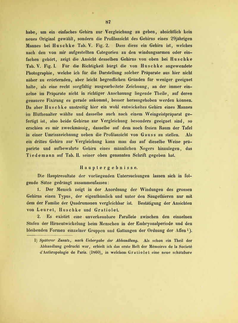 habe, um ein einfaches Gehirn zur Vergleichung zu geben, absichtlich kein neues Original gewählt, sondern die Profilansicht des Gehirns eines 29jährigen Mannes bei Huschke Tab. V. Fig. 2. Dass diess ein Gehirn ist, welches nach den von mir aufgestellten Categorien zu den windungsarmen oder ein- fachen gehört, zeigt die Ansicht desselben Gehirns von oben bei Huschke Tab. V. Fig. I. Für die Richtigkeit bürgt die von Huschke angewendete Photographie, welche ich für die Darstellung solcher Präparate aus hier nicht näher zu erörternden, aber leicht begreiflichen Gründen für weniger geeignet halte, als eine recht sorgfältig ausgearbeitete Zeichnung, an der immer ein- zelne im Präparate nicht in richtiger Anschauung liegende Theile, auf deren genauere Fixirnng es gerade ankommt, besser herausgehoben werden können. Da aber Huschke unstreitig hier ein wohl entwickeltes Gehirn eines Mannes im Blüthenalter wählte und dasselbe auch nach einem Weingeistpräparat ge- fertigt ist, also beide Gehirne zur Vergleichung besonders geeignet sind, so erschien es mir zweckmässig, dasselbe auf dem noch freien Raum der Tafel in einer Umrisszeichnung neben die Profilansicht von Gauss zu stellen. Als ein drittes Gehirn zur Vergleichung kann man das auf dieselbe Weise prä- parirte und aufbewahrte Gehirn eines männlichen Negers hinzulegen, das Tiedemann auf Tab. II. seiner oben genannten Schrift gegeben hat. Hauptergebnisse. Die Hauptresullate der vorliegenden Untersuchungen lassen sich in fol- gende Sätze gedrängt zusammenfassen: 1. Der Mensch zeigt in der Anordnung der Windungen des grossen Gehirns einen Typus, der eigenthümlich und unter den Säugethieren nur mit dem der Familie der Quadrumanen vergleichbar ist. Bestätigung der Ansichten von Leuret, Huschke und Gratiolet. 2. Es existirt eine unverkennbare Parallele zwischen den einzelnen Stufen der flirnentwickelung beim Menschen in der Embryonalperiode und den bleibenden Formen einzelner Gruppen und Gattungen der Ordnung der Alfen1). 1) Späterer Zusatz, nach Uebergabe der Abhandlung. Als schon ein Theil der Abhandlung gedruckt war, erhielt ich das erste Heft der Memoires de la Societ6 d’Anthropologie de Paris. (1860), in welchem Gratiolet eine neue schätzbare