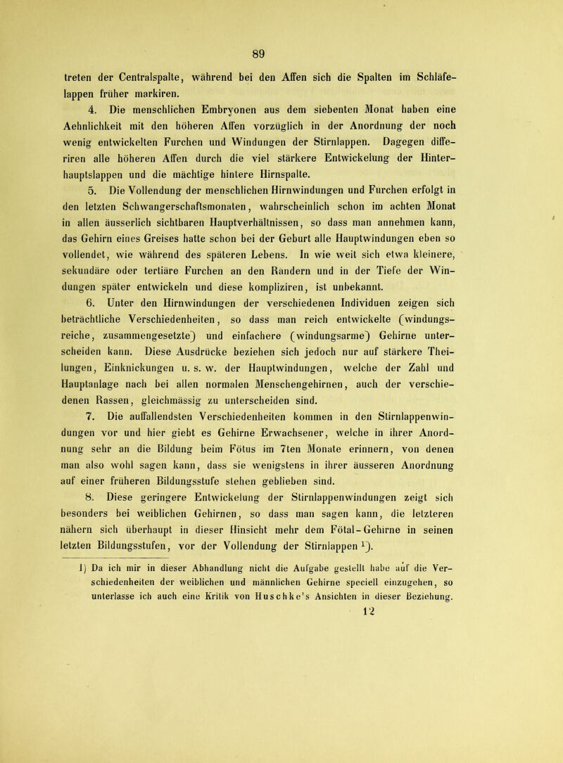 treten der Centralspalte, während bei den Affen sich die Spalten im Schläfe- lappen früher markiren. 4. Die menschlichen Embryonen aus dem siebenten Monat haben eine Aehnlichkeit mit den höheren Affen vorzüglich in der Anordnung der noch wenig entwickelten Furchen und Windungen der Stirnlappen. Dagegen diffe— riren alle höheren Affen durch die viel stärkere Entwickelung der Hinter- hauptslappen und die mächtige hintere Hirnspalte. 5. Die Vollendung der menschlichen Hirnwindungen und Furchen erfolgt in den letzten Schwangerschaftsmonaten, wahrscheinlich schon im achten Monat in allen äusserlich sichtbaren Hauptverhältnissen, so dass man annehmen kann, das Gehirn eines Greises hatte schon bei der Geburt alle Hauptwindungen eben so vollendet, wie während des späteren Lebens. In wie weit sich etwa kleinere, sekundäre oder tertiäre Furchen an den Rändern und in der Tiefe der Win- dungen später entwickeln und diese kompliziren, ist unbekannt. 6. Unter den Hirnwindungen der verschiedenen Individuen zeigen sich beträchtliche Verschiedenheiten, so dass man reich entwickelte (windungs- reiche, zusammengesetzte) und einfachere (windungsarme) Gehirne unter- scheiden kann. Diese Ausdrücke beziehen sich jedoch nur auf stärkere Thei- lungen, Einknickungen u. s. w. der Hauptwindungen, welche der Zahl und Hauptanlage nach bei allen normalen Menschengehirnen, auch der verschie- denen Rassen, gleichmässig zu unterscheiden sind. 7. Die auffallendsten Verschiedenheiten kommen in den Stirnlappenwin- dungen vor und hier giebt es Gehirne Erwachsener, welche in ihrer Anord- nung sehr an die Bildung beim Fötus im 7ten Monate erinnern, von denen man also wohl sagen kann, dass sie wenigstens in ihrer äusseren Anordnung auf einer früheren Bildungsstufe stehen geblieben sind. 8. Diese geringere Entwickelung der Stirnlappenwindungen zeigt sich besonders bei weiblichen Gehirnen, so dass man sagen kann, die letzteren nähern sich überhaupt in dieser Hinsicht mehr dem Fötal-Gehirne in seinen letzten Bildungsstufen, vor der Vollendung der Stirniappen x). 1) Da ich mir in dieser Abhandlung nicht die Aufgabe gestellt habe auf die Ver- schiedenheiten der weiblichen und männlichen Gehirne speciell einzugehen, so unterlasse ich auch eine Kritik von Huschke’s Ansichten in dieser Beziehung. 12