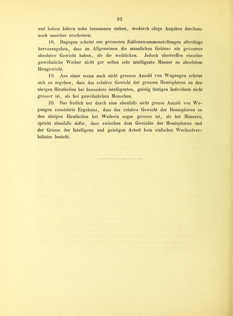 und hohen Jahren nahe beisammen stehen, wodurch obige Angaben durchaus noch unsicher erscheinen. 18. Dagegen scheint aus grösseren Zahlenzusammenstellungen allerdings hervorzugehen, dass im Allgemeinen die männlichen Gehirne ein grösseres absolutes Gewicht haben, als die weiblichen. Jedoch übertreffen einzelne gewöhnliche Weiber nicht gar selten sehr intelligente Männer an absolutem Hirngewicht. 19. Aus einer wenn auch nicht grossen Anzahl von Wägungen scheint sich zu ergeben, dass das relative Gewicht der grossen Hemisphären zu den übrigen Hirntheilen bei besonders intelligenten, geistig thätigen Individuen nicht grösser ist, als bei gewöhnlichen Menschen. 20. Das freilich nur durch eine ebenfalls nicht grosse Anzahl von Wä- gungen constatirte Ergebniss, dass das relative Gewicht der Hemisphären zu den übrigen Hirntheilen bei Weibern sogar grösser ist, als bei Männern, spricht ebenfalls dafür, dass zwischen dem Gewichte der Hemisphären und der Grösse der Intelligenz und geistigen Arbeit kein einfaches Wechsel Ver- hältnis besteht.