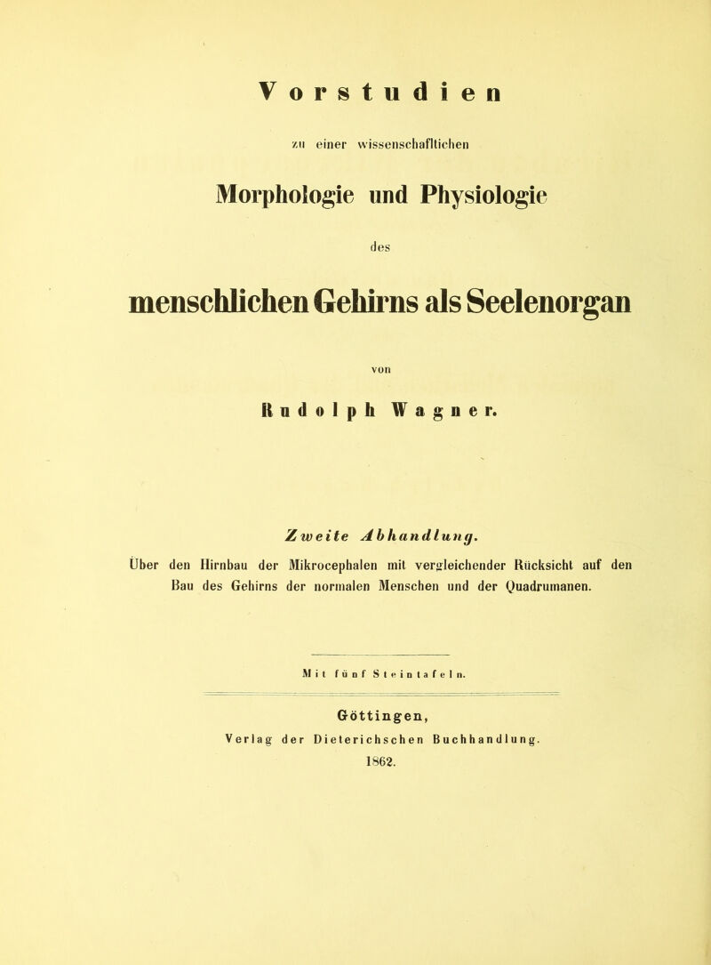 Vorstudien zu einer wissenschafltichen Morphologie und Physiologie des menschlichen Gehirns als Seelenorgan Undolph Wagner. Zweite Abhandlung. Über den Hirnbau der Mikrocephalen mit vergleichender Rücksicht auf den Bau des Gehirns der normalen Menschen und der Quadrumanen. Mit fünf Stein tafeln. Göttingen, Verlag der D i e te r i c h s ch e n Buchhandlung. 1862.