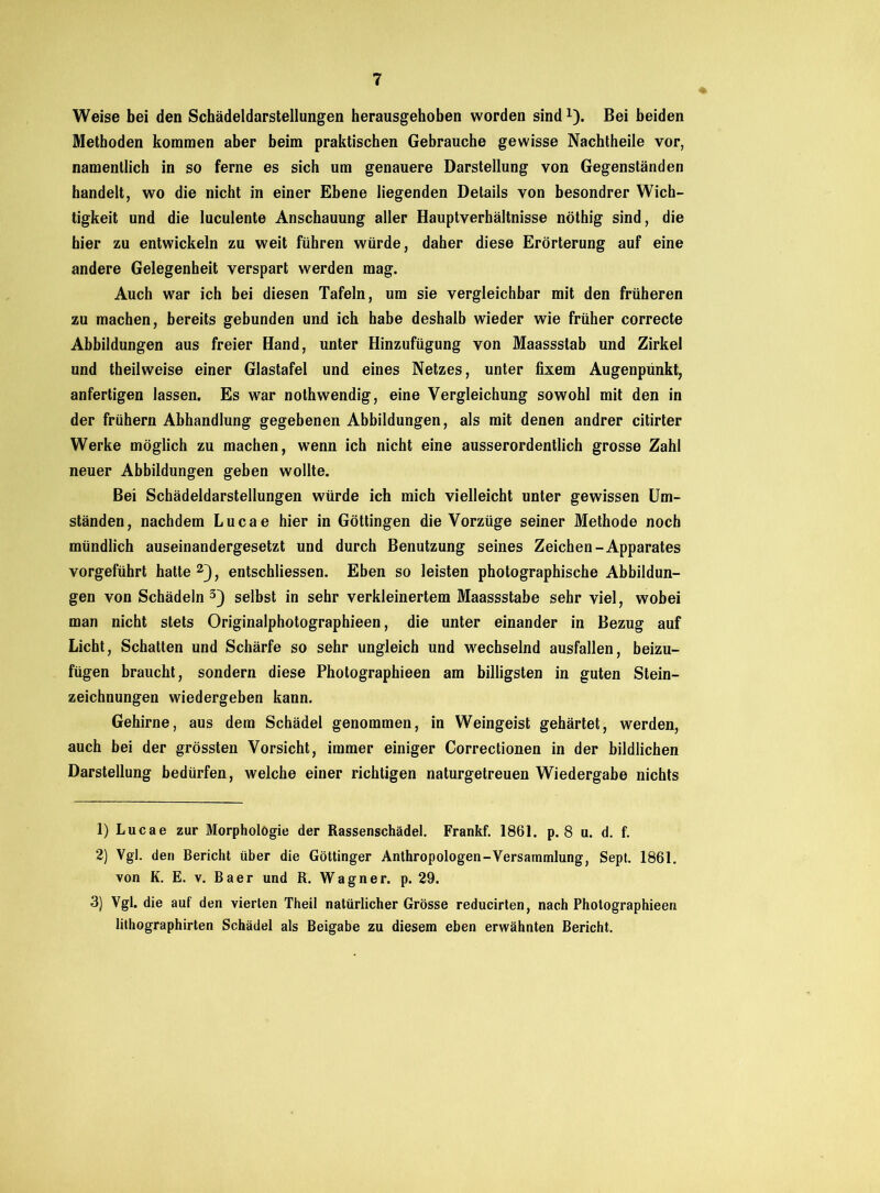 Weise bei den Schädeldarstellungen herausgehoben worden sind1). Bei beiden Methoden kommen aber beim praktischen Gebrauche gewisse Nachtheile vor, namentlich in so ferne es sich um genauere Darstellung von Gegenständen handelt, wo die nicht in einer Ebene liegenden Details von besondrer Wich- tigkeit und die luculente Anschauung aller Hauptverhältnisse nöthig sind, die hier zu entwickeln zu weit führen würde, daher diese Erörterung auf eine andere Gelegenheit verspart werden mag. Auch war ich bei diesen Tafeln, um sie vergleichbar mit den früheren zu machen, bereits gebunden und ich habe deshalb wieder wie früher correcte Abbildungen aus freier Hand, unter Hinzufügung von Maassslab und Zirkel und theilweise einer Glastafel und eines Netzes, unter fixem Augenpunkt, anfertigen lassen. Es war nothwendig, eine Vergleichung sowohl mit den in der frühem Abhandlung gegebenen Abbildungen, als mit denen andrer citirter Werke möglich zu machen, wenn ich nicht eine ausserordentlich grosse Zahl neuer Abbildungen geben wollte. Bei Schädeldarstellungen würde ich mich vielleicht unter gewissen Um- ständen, nachdem Lucae hier in Göttingen die Vorzüge seiner Methode noch mündlich auseinandergesetzt und durch Benutzung seines Zeichen-Apparates vorgeführt hatte 2), entschliessen. Eben so leisten photographische Abbildun- gen von Schädeln3) selbst in sehr verkleinertem Maassstabe sehr viel, wobei man nicht stets Originalphotographieen, die unter einander in Bezug auf Licht, Schatten und Schärfe so sehr ungleich und wechselnd ausfallen, beizu- fügen braucht, sondern diese Photographieen am billigsten in guten Stein- zeichnungen wiedergeben kann. Gehirne, aus dem Schädel genommen, in Weingeist gehärtet, werden, auch bei der grössten Vorsicht, immer einiger Correctionen in der bildlichen Darstellung bedürfen, welche einer richtigen naturgetreuen Wiedergabe nichts 1) Lucae zur Morphologie der Rassenschädel. Frankf. 1861. p. 8 u. d. f. 2) Vgl. den Bericht über die Göttinger Anthropologen-Versammlung, Sept. 1861. von K. E. v. Baer und R. Wagner, p. 29. 3) Vgl. die auf den vierten Theil natürlicher Grösse reducirten, nach Photographieen lithographirten Schädel als Beigabe zu diesem eben erwähnten Bericht.