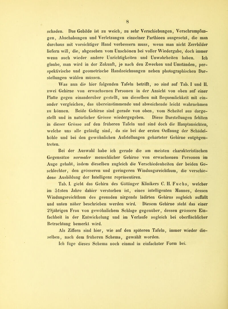 schaden. Das Gebilde ist zu weich, zu sehr Verschiebungen, Verschrumpfun- gen, Abschabungen und Verletzungen einzelner Parthieen ausgesetzt, die man durchaus mit vorsichtiger Hand verbessern muss, wenn man nicht Zerrbilder liefern will, die, abgesehen vom Unschönen bei voller Wiedergabe, doch immer wenn auch wieder andere Unrichtigkeiten und Unwahrheiten haben. Ich glaube, man wird in der Zukunft, je nach den Zwecken und Umständen, per- spektivische und geometrische Handzeichnungen neben photographischen Dar- stellungen wählen müssen. Was nun die hier folgenden Tafeln betrifft, so sind auf Tab. I und II. zwei Gehirne von erwachsenen Personen in der Ansicht von oben auf einer Platte gegen einanderüber gestellt, um dieselben mit Bequemlichkeit mit ein- ander vergleichen, das übereinstimmende und abweichende leicht wahrnehmen zu können. Beide Gehirne sind gerade von oben, vom Scheitel aus darge- stellt und in natürlicher Grösse wiedergegeben. Diese Darstellungen fehlten in dieser Grösse auf den früheren Tafeln und sind doch die Hauptansichten, welche uns alle geläufig sind, da sie bei der ersten Oeffnung der Schädel- höhle und bei den gewöhnlichen Aufstellungen gehärteter Gehirne entgegen- treten. Bei der Auswahl habe ich gerade die am meisten charakteristischen Gegensätze normaler menschlicher Gehirne von erwachsenen Personen im Auge gehabt, indem dieselben zugleich die Verschiedenheiten der beiden Ge- schlechter, den grösseren und geringeren Windungsreichthum, die verschie- dene Ausbildung der Intelligenz repräsentiren. Tab. I. giebt das Gehirn des Göttinger Klinikers C. H. Fuchs, welcher im ölsten Jahre dahier verstorben ist, eines intelligenten Mannes, dessen Windungsreichthum des gesunden nirgends lädirten Gehirns sogleich auffällt und unten näher beschrieben werden wird. Diesem Gehirne steht das einer 29jährigen Frau von gewöhnlichem Schlage gegenüber, dessen grössere Ein- fachheit in der Entwickelung und im Verlaufe sogleich bei oberflächlicher Betrachtung bemerkt wird. Als Ziffern sind hier, wie auf den späteren Tafeln, immer wieder die- selben, nach dem früheren Schema, gewählt worden. Ich füge dieses Schema noch einmal in einfachster Form bei.