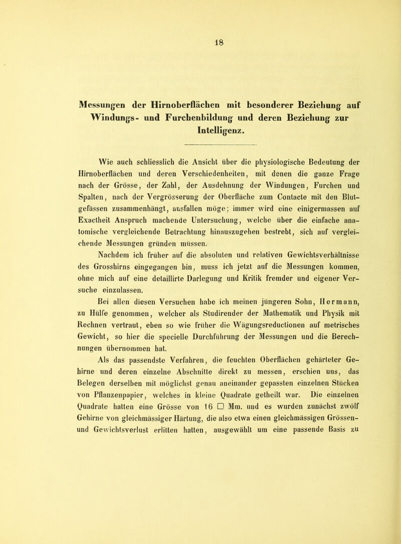 Messungen der Hirnoberflächen mit besonderer Beziehung auf Windungs- und Furchenbildung und deren Beziehung zur Intelligenz. Wie auch schliesslich die Ansicht über die physiologische Bedeutung der Hirnoberflächen und deren Verschiedenheiten, mit denen die ganze Frage nach der Grösse, der Zahl, der Ausdehnung der Windungen, Furchen und Spalten, nach der Vergrösserung der Oberfläche zum Contacte mit den Blut- gefässen zusammenhängt, ausfallen möge; immer wird eine einigermassen auf Exactheit Anspruch machende Untersuchung, welche über die einfache ana- tomische vergleichende Betrachtung hinauszugehen bestrebt, sich auf verglei- chende Messungen gründen müssen. Nachdem ich früher auf die absoluten und relativen Gewichtsverhältnisse des Grosshirns eingegangen bin, muss ich jetzt auf die Messungen kommen, ohne mich auf eine detaillirte Darlegung und Kritik fremder und eigener Ver- suche einzulassen. Bei allen diesen Versuchen habe ich meinen jüngeren Sohn, Hermann, zu Hülfe genommen, welcher als Studirender der Mathematik und Physik mit Rechnen vertraut, eben so wie früher die Wägungsreductionen auf metrisches Gewicht, so hier die specielle Durchführung der Messungen und die Berech- nungen übernommen hat. Als das passendste Verfahren, die feuchten Oberflächen gehärteter Ge- hirne und deren einzelne Abschnitte direkt zu messen, erschien uns, das Belegen derselben mit möglichst genau aneinander gepassten einzelnen Stücken von Pflanzenpapier, welches in kleine Quadrate getheilt war. Die einzelnen Quadrate hatten eine Grösse von 16 □ Mm. und es wurden zunächst zwölf Gehirne von gleichmässiger Härtung, die also etwa einen gleichmässigen Grössen- und Gewichtsverlust erlitten hatten, ausgewählt um eine passende Basis zu