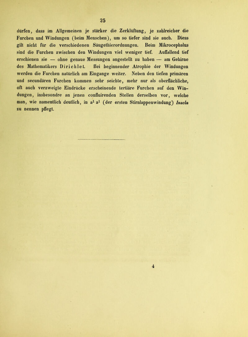 dürfen, dass im Allgemeinen je stärker die Zerklüftung, je zahlreicher die Furchen und Windungen (beim Menschen), um so tiefer sind sie auch. Diess gilt nicht für die verschiedenen Säugethierordnungen. Beim Mikrocephalus sind die Furchen zwischen den Windungen viel weniger tief. Auffallend tief erschienen sie — ohne genaue Messungen angestellt zu haben — am Gehirne des Mathematikers Dirichlet. Bei beginnender Atrophie der Windungen werden die Furchen natürlich am Eingänge weiter. Neben den tiefen primären und secundären Furchen kommen sehr seichte, mehr nur als oberflächliche, oft auch verzweigte Eindrücke erscheinende tertiäre Furchen auf den Win- dungen, insbesondre an jenen confluirenden Stellen derselben vor, welche man, wie namentlich deutlich, in a1 a1 (der ersten Stirnlappenwindung) Inseln zu nennen pflegt. 4