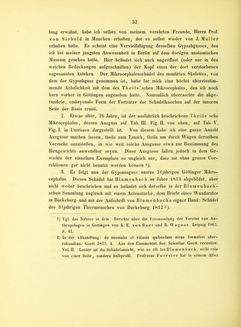 tung erwähnt, habe ich selbes von meinem verehrten Freunde, Herrn Prof, von Siebold in München erhalten, der es selbst wieder von J. Müller erhalten hatte. Es scheint eine Vervielfältigung desselben Gypsabgusses, den ich bei meiner jüngsten Anwesenheit in Berlin auf dem dortigen anatomischen Museum gesehen hatte. Hier befindet sich auch ungeöffnet (oder nur in den weichen Bedeckungen aufgeschnitten) der Kopf eines der dort verstorbenen sogenannten Azteken. Der Mikrocephalenschädel des montirten Skelettes, von dem der Gypsabguss genommen ist, hatte für mich eine höchst übereinstim- mende Aehnlichkeit mit dem des Theile’schen Mikrocephalus, den ich noch kurz vorher in Göttingen angesehen hatte. Namentlich überraschte die abge- rundete, embryonale Form der Fortsätze der Schädelknochen auf der inneren Seite der Basis cranii. 2. Etwas älter, 26 Jahre, ist der ausführlich beschriebene Theile’sche Mikrocephalus, dessen Ausguss auf Tab. III. Fig. II. von oben, auf Tab. V. Fig. I. in Umrissen dargestellt ist. Von diesem habe ich eine ganze Anzahl Ausgüsse machen lassen, theils zum Tausch, theils um durch Wägen derselben Versuche anzustellen, in wie weit solche Ausgüsse etwa zur Bestimmung des Hirngewichts anwendbar seyen. Diese Ausgüsse fallen jedoch in dem Ge- wichte der einzelnen Exemplare so ungleich aus, dass sie ohne grosse Cor- rektionen gar nicht benutzt werden können *). 3. Es folgt nun der Gypsausguss unsres 31jährigen Göttinger Mikro- cephalus. Diesen Schädel hat Blumenbach im Jahre 1813 abgebildet, aber nicht weiter beschrieben und es befindet sich derselbe in der Blumenbach’- schen Sammlung zugleich mit einem Actenstücke, dem Briefe eines Wundarztes in Bückeburg und mit der Aufschrift von Blumenbachs eigner Hand: Schädel des 31jährigen Thiermenschen von Bückeburg 1812 1 2). 1) Vgl. das Nähere in dem: Berichte über die Versammlung des Vereins von An- thropologen in Göttingen von K. E. von Baer und R. Wagner. Leipzig 1861. S. 41. 2) In der Abhandlung: de anomalis et vitiosis quibusdam nisus formativi aber- rationibus. Goett. 1813. 4. Aus den Commentat. Soc. Scientiar. Goett. recentior. Vol. II. Leider ist die Schädelansicht, wie so oft bei Blumenbach, nicht rein von einer Seite, sondern halbprofil. Professor Fo erster hat in seinem Atlas