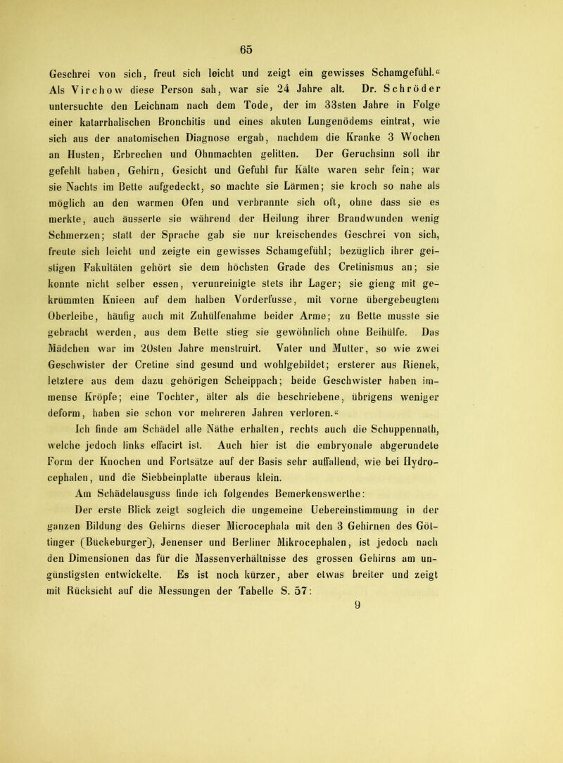 Geschrei von sich, freut sich leicht und zeigt ein gewisses Schamgefühl.“ Als Virchow diese Person sah, war sie 24 Jahre alt. Dr. Schröder untersuchte den Leichnam nach dem Tode, der im 33sten Jahre in Folge einer katarrhalischen Bronchitis und eines akuten Lungenödems eintrat, wie sich aus der anatomischen Diagnose ergab, nachdem die Kranke 3 Wochen an Husten, Erbrechen und Ohnmächten gelitten. Der Geruchsinn soll ihr gefehlt haben, Gehirn, Gesicht und Gefühl für Kälte waren sehr fein; war sie Nachts im Bette aufgedeckt, so machte sie Lärmen; sie kroch so nahe als möglich an den warmen Ofen und verbrannte sich oft, ohne dass sie es merkte, auch äusserte sie während der Heilung ihrer Brandwunden wenig Schmerzen; statt der Sprache gab sie nur kreischendes Geschrei von sich, freute sich leicht und zeigte ein gewisses Schamgefühl; bezüglich ihrer gei- stigen Fakultäten gehört sie dem höchsten Grade des Cretinismus an; sie konnte nicht selber essen, verunreinigte stets ihr Lager; sie gieng mit ge- krümmten Knieen auf dem halben Vorderfusse, mit vorne übergeheugtem Oberleibe, häufig auch mit Zuhülfenahme beider Arme; zu Bette musste sie gebracht werden, aus dem Bette stieg sie gewöhnlich ohne Beihülfe. Das Mädchen war im 20sten Jahre menstruirt. Vater und Mutter, so wie zwei Geschwister der Cretine sind gesund und wohlgebildet; ersterer aus Rienek, letztere aus dem dazu gehörigen Scheippach; beide Geschwister haben im- mense Kröpfe; eine Tochter, älter als die beschriebene, übrigens weniger deform, haben sie schon vor mehreren Jahren verloren.“ Ich finde am Schädel alle Näthe erhalten, rechts auch die Schuppennath, welche jedoch links effacirt ist. Auch hier ist die embryonale abgerundete Form der Knochen und Fortsätze auf der Basis sehr auffallend, wie bei Hydro- cephalen, und die Siebbeinplatte überaus klein. Am Schädelausguss finde ich folgendes Bemerkenswerthe: Der erste Blick zeigt sogleich die ungemeine Uebereinstimmung in der ganzen Bildung des Gehirns dieser Microcephala mit den 3 Gehirnen des Göt- tinger (Bückeburger}, Jenenser und Berliner Mikrocephalen, ist jedoch nach den Dimensionen das für die Massenverhältnisse des grossen Gehirns am un- günstigsten entwickelte. Es ist noch kürzer, aber etwas breiter und zeigt mit Rücksicht auf die Messungen der Tabelle S. 57: 9