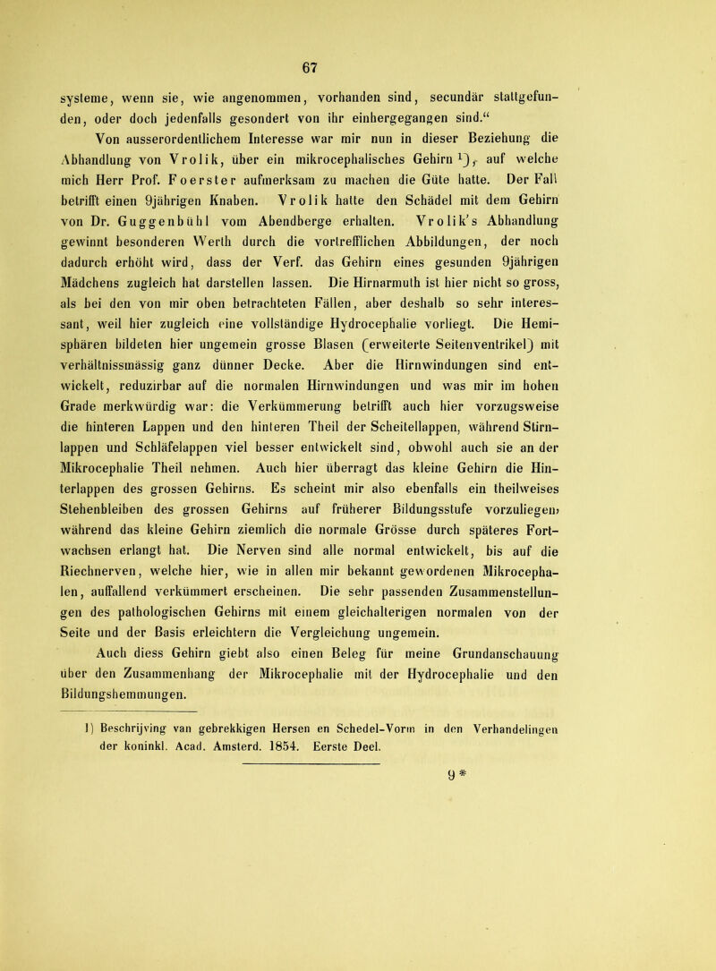 Systeme, wenn sie, wie angenommen, vorhanden sind, secundär stattgefun- den, oder doch jedenfalls gesondert von ihr einhergegangen sind.“ Von ausserordentlichem Interesse war mir nun in dieser Beziehung die Abhandlung von Vrolik, über ein mikrocephalisches Gehirn auf welche mich Herr Prof. Foerster aufmerksam zu machen die Güte hatte. Der Fall betrifft einen 9jährigen Knaben. Vrolik hatte den Schädel mit dem Gehirn von Dr. Guggenbühl vom Abendberge erhalten. Vrolik’s Abhandlung gewinnt besonderen Werth durch die vortrefflichen Abbildungen, der noch dadurch erhöht wird, dass der Verf. das Gehirn eines gesunden 9jährigen Mädchens zugleich hat darstellen lassen. Die Hirnarmuth ist hier nicht so gross, als bei den von mir oben betrachteten Fällen, aber deshalb so sehr interes- sant, weil hier zugleich eine vollständige Hydrocephalie vorliegt. Die Hemi- sphären bildeten hier ungemein grosse Blasen (erweiterte Seitenventrikel) mit verhältnissinässig ganz dünner Decke. Aber die Hirnwindungen sind ent- wickelt, reduzirbar auf die normalen Hirnwindungen und was mir im hohen Grade merkwürdig war: die Verkümmerung betrifft auch hier vorzugsweise die hinteren Lappen und den hinteren Theil der Scheitellappen, während Stirn- lappen und Schläfelappen viel besser entwickelt sind, obwohl auch sie ander Mikrocephalie Theil nehmen. Auch hier überragt das kleine Gehirn die Hin- terlappen des grossen Gehirns. Es scheint mir also ebenfalls ein theilweises Stehenbleiben des grossen Gehirns auf früherer Bildungsstufe vorzuliegen? während das kleine Gehirn ziemlich die normale Grösse durch späteres Fort- wachsen erlangt hat. Die Nerven sind alle normal entwickelt, bis auf die Biechnerven, welche hier, wie in allen mir bekannt gewordenen Mikrocepha- len, auffallend verkümmert erscheinen. Die sehr passenden Zusammenstellun- gen des pathologischen Gehirns mit einem gleichalterigen normalen von der Seite und der Basis erleichtern die Vergleichung ungemein. Auch diess Gehirn giebt also einen Beleg für meine Grundanschauung über den Zusammenhang der Mikrocephalie mit der Hydrocephalie und den Bildungshemmungen. I) Beschrijving van gebrekkigen Hersen en Schedel-Vorin in den Verhandelingen der koninkl. Acad. Amsterd. 1854. Eerste Deel. 9*