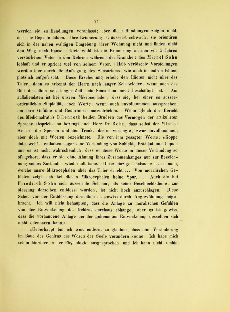 werden sie zu Handlungen veranlasst; aber diese Handlungen zeigen nicht, dass sie Begriffe bilden. Ihre Erinnerung ist äusserst schwach; sie orientiren sich in der nahen waldigen Umgebung ihrer Wohnung nicht und finden nicht den Weg nach Hause. Gleichwohl ist die Erinnerung an den vor 5 Jahren verstorbenen Vater in den Delirien während der Krankheit des Michel Sohn lebhaft und er spricht viel von seinem Vater. Halb verlöschte Vorstellungen werden hier durch die Aufregung des Sensoriums, wie auch in andren Fällen, plötzlich aufgefrischt. Diese Erscheinung erhebt den Idioten nicht über das Thier, denn es erkennt den Herrn nach langer Zeit wieder, wenn auch das Bild desselben seit langer Zeit sein Sensorium nicht beschäftigt hat. Am auffallendsten ist bei unsren Mikrocephalen, dass sie, bei einer so ausser- ordentlichen Stupidität, doch Worte, w7enn auch unvollkommen aussprechen, um ihre Gefühle und Bedürfnisse auszudrücken. Wenn gleich der Bericht des Medicinalrath’s Ollenroth beiden Brüdern das Vermögen der artikulirten Sprache abspricht, so bezeugt doch Herr Dr. Behn, dass selbst der Michel Sohn, die Speisen und den Trank, die er verlangte, zwar unvollkommen, aber doch mit Worten bezeichnete. Die von ihm gesagten Worte: »Koppe dute weh!« enthalten sogar eine Verbindung von Subjekt, Prädikat und Copula und es ist nicht wahrscheinlich, dass er diese Worte in dieser Verbindung so oft gehört, dass er sie ohne Ahnung ihres Zusammenhanges nur zur Bezeich- nung seines Zustandes wiederholt habe. Diese einzige Thatsache ist es auch, welche unsre Mikrocephalen über das Thier erhebt Von moralischen Ge- fühlen zeigt sich bei diesen Mikrocephalen keine Spur.... Auch die hei Friedrich Sohn sich äussernde Schaam, als seine Geschlechtstheile, zur Messung derselben entblösst wurden, ist nicht hoch anzuschlagen. Diese Scheu vor der Entblössung derselben ist gewiss durch Angewöhnung beige- bracht. Ich will nicht behaupten, dass die Anlage zu moralischen Gefühlen von der Entwickelung des Gehirns durchaus abhänge, aber es ist gewiss, dass die vorhandene Anlage bei der gehemmten Entwickelung desselben sich nicht offenbaren kann.« »Ueberhaupt bin ich weit entfernt zu glauben, dass eine Veränderung im Baue des Gehirns das Wesen der Seele verändern könne Ich habe mich schon hierüber in der Physiologie ausgesprochen und ich kann nicht umhin,