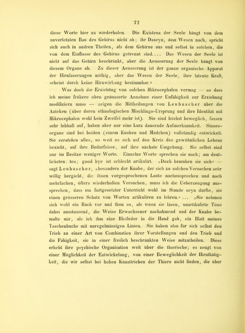 diese Worte hier zu wiederholen. Die Existenz der Seele hängt von dem unverletzten Bau des Gehirns nicht ab; ihr Daseyn, dem Wesen nach, spricht sich auch in andren Theilen, als dem Gehirne aus und selbst in solchen, die von dem Einflüsse des Gehirns getrennt sind.... Das Wesen der Seele ist nicht auf das Gehirn beschränkt, aber die Aeusserung der Seele hängt von diesem Organe ab. Zu dieser Aeusserung ist der ganze organische Apparat der Hirnfaserungen nöthig, aber das Wesen der Seele, ihre latente Kraft, scheint durch keine Hirnwirkung bestimmbar.« Was doch die Erziehung von solchen Mikrocephalen vermag — so dass ich meine frühere oben geäusserte Annahme einer Unfähigkeit zur Erziehung modifiziern muss — zeigen die Mittheilungen von Leubusclier über die Azteken (über deren ethnologischen Mischlings-Ursprung und ihre Identität mit Mikrocephalen wohl kein Zweifel mehr ist). Sie sind höchst beweglich, fassen sehr lebhaft auf, haben aber nur eine kurz dauernde Aufmerksamkeit. Sinnes- organe sind bei beiden (einem Knaben und Mädchen) vollständig entwickelt. Sie verstehen alles, so weit es sich auf den Kreis des gewöhnlichen Lebens bezieht, auf ihre Bedürfnisse, auf ihre nächste Umgebung. Sie selbst sind nur im Besitze weniger Worte. Einzelne Worte sprechen sie nach; am deut- lichsten: tea; good bye ist schlecht artikulirt. »Doch bemühen sie sich« — sagt Leubusclier, »besonders der Knabe, der sich zu solchen Versuchen sehr willig hergiebt, die ihnen vorgesprochenen Laute nachzusprechen und nach mehrfachen, öfters wiederholten Versuchen, muss ich die Ueberzeugung aus- sprechen, dass ein fortgesetzter Unterricht wohl im Stande seyn dürfte, sie einen grösseren Schatz von Worten artikuliren zu lehren.«... »Sie nehmen sich wohl ein Buch vor und thun so, als wenn sie läsen, unartikulirte Töne dabei ausstossend, die Weise Erwachsener nachahmend und der Knabe be- malte mir, als ich ihm eine Bleifeder in die Hand gab, ein Blatt meines Taschenbuchs mit unregelmässigen Linien. Sie haben also für sich selbst den Trieb zu einer Art von Combinalion ihrer Vorstellungen und den Trieb und die Fähigkeit, sie in einer freilich beschränkten Weise mitzulheilen. Diess erhebt ihre psychische Organisation weit über die thierische; es zeugt von einer Möglichkeit der Entwickelung, von einer Beweglichkeit der Hirnthätig- keit, die wir selbst bei hohen Kunsttrieben der Thiere nicht finden, die über