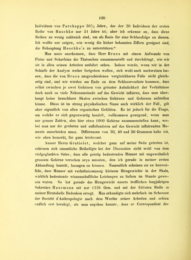 Individuen von Parchappe 56y2 Jahre, das der 20 Individuen der ersten Reihe von Huschke nur 51 Jahre ist; aber ich erkenne an, dass diese Reihen zu wenig zahlreich sind, um als Basis für eine Schlussfolge zu dienen. Ich wollte nur zeigen, wie wenig die bisher bekannten Ziffern geeignet sind, die Behauptung Huschke’s zu unterstützen.“ Man muss anerkennen, dass Herr Broca mit einem Aufwande von Fleiss und Scharfsinn die Thatsachen zusammenslellt und durchdringt, wie wir sie in allen seinen Arbeiten entfaltet sehen. Indess würde, wenn wir in der Schärfe der Analyse weiter fortgehen wollen, sich wohl auch nachweisen las- sen, dass die von Broca ausgeschiedenen vergleichbaren Fälle nicht gleich- artig sind, und wir würden am Ende zu dem Schlussresultate kommen, dass selbst zwischen je zwei Gehirnen von grösster Aehnlichkeit der Verhältnisse doch noch so viele Nebenumstände auf das Gewicht influiren, dass man über- haupt keine brauchbare Skalen zwischen Gehirnen und Gehirnen aufstellen könne. Diess ist im streng physikalischen Sinne auch wirklich der Fall, gilt aber eigentlich von allen organischen Gebilden. Es ist jedoch für die Frage, um welche es sich gegenwärtig handelt, vollkommen genügend, wenn man nur grosse Zahlen, also hier etwa 1000 Gehirne zusammenstellen kann, wo- bei man nur die gröbsten und auffallendsten auf das Gewicht influirenden Mo- mente ausscheiden muss. Differenzen von 30, 40 und 50 Grammen halte ich, wie oben bemerkt, für ganz irrelevant. Ausser Herrn Gratiolet, welcher ganz auf meine Seite getreten ist, schienen sich sämmtliche Betheiligte bei der Discussion nicht wohl von dem vielgeglaubten Satze, dass alle geistig bedeutenden Männer mit ungewöhnlich grossem Gehirne versehen seyn müssten, den ich gerade in meiner ersten Abhandlung bestritt, lossagen zu können. Namentlich scheinen sie zu bezwei- feln, dass Männer mit verhältnissmässig kleinem Hirngewichte in der Skala, wirklich bedeutende wissenschaftliche Leistungen zu liefern im Stande gewe- sen waren. So hat gerade das Hirngewicht unsers trefflichen langjährigen Sekretärs Hausmann mit nur 1226 Grm. und mit der 641sten Stelle in meiner Hirntabelle Bedenken erregt. Man erkundigte sich mehrfach im Schoosse der Societe d’Anthropologie nach dem Werthe seiner Arbeiten und schien endlich erst beruhigt, als man angeben konnte, dass er Correspondent des