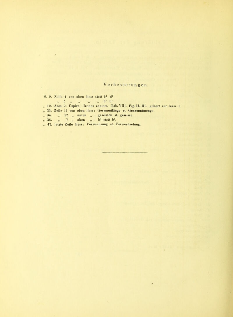 Verbesserungen. S. 9. Zeile 4 von oben liess statt b1 dl „ 5 „ „ „ „ d1 b1 ,, 10. Anm. 2. Copirt: Icones zootom. Tab. VIII. Fig. II. III. gehört zur Anm. t. „ 33. Zeile 11 von oben liess: Gesammtlänge st. Gesammtmenge. ,, 34. „ 12 „ unten „ : gewissen st. gewisse. ,, 36. „ 7 ,, oben „ : b5 statt b1. ,, 42. letzte Zeile liess: Verwachsung st. Verwechselung.