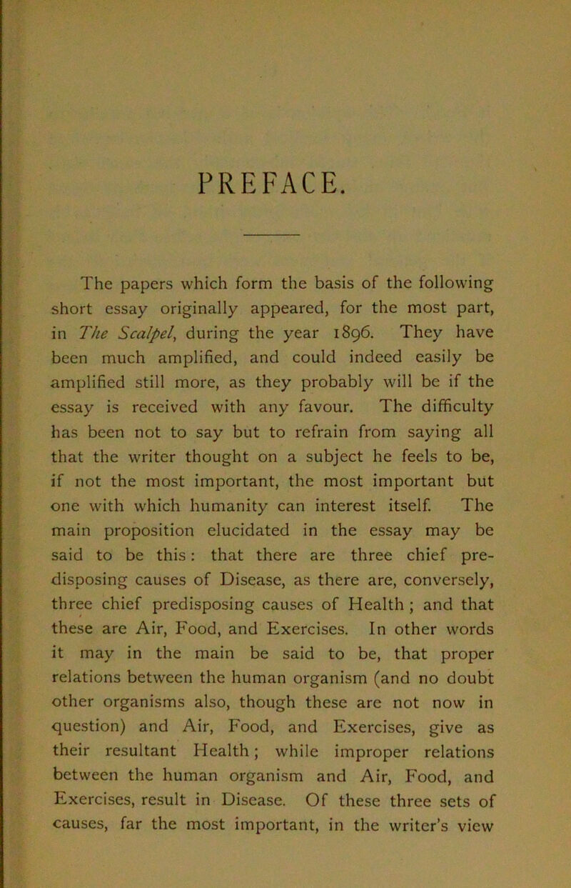 PREFACE. The papers which form the basis of the following short essay originally appeared, for the most part, in The Scalpel, during the year 1896. They have been much amplified, and could indeed easily be amplified still more, as they probably will be if the essay is received with any favour. The difficulty has been not to say but to refrain from saying all that the writer thought on a subject he feels to be, if not the most important, the most important but one with which humanity can interest itself. The main proposition elucidated in the essay may be said to be this: that there are three chief pre- disposing causes of Disease, as there are, conversely, three chief predisposing causes of Health ; and that these are Air, Food, and Exercises. In other words it may in the main be said to be, that proper relations between the human organism (and no doubt other organisms also, though these are not now in question) and Air, Food, and Exercises, give as their resultant Health; while improper relations between the human organism and Air, Food, and Exercises, result in Disease. Of these three sets of causes, far the most important, in the writer’s view