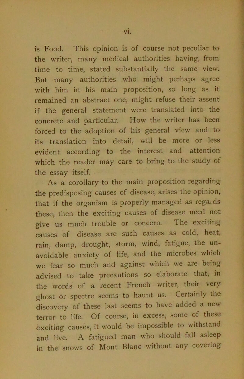 is Food. This opinion is of course not peculiar to the writer, many medical authorities having, from time to time, stated substantially the same view. But many authorities who might perhaps agree with him in his main proposition, so long as it remained an abstract one, might refuse their assent if the general statement were translated into the concrete and particular. How the writer has been forced to the adoption of his general view and to its translation into detail, will be more or less evident according to the interest and attention which the reader may care to bring to the study of the essay itself. As a corollary to the main proposition regarding the predisposing causes of disease, arises the opinion, that if the organism is properly managed as regards these, then the exciting causes of disease need not give us much trouble or concern. The exciting causes of disease are such causes as cold, heat, rain, damp, drought, storm, wind, fatigue, the un- avoidable anxiety of life, and the microbes which we fear so much and against which we are being advised to take precautions so elaborate that, in the words of a recent French writer, their very ghost or spectre seems to haunt us. Certainly the discovery of these last seems to have added a new terror to life. Of course, in excess, .some of these exciting causes, it would be impossible to withstand and live. A fatigued man who should fall asleep in the snows of Mont Blanc without any covering