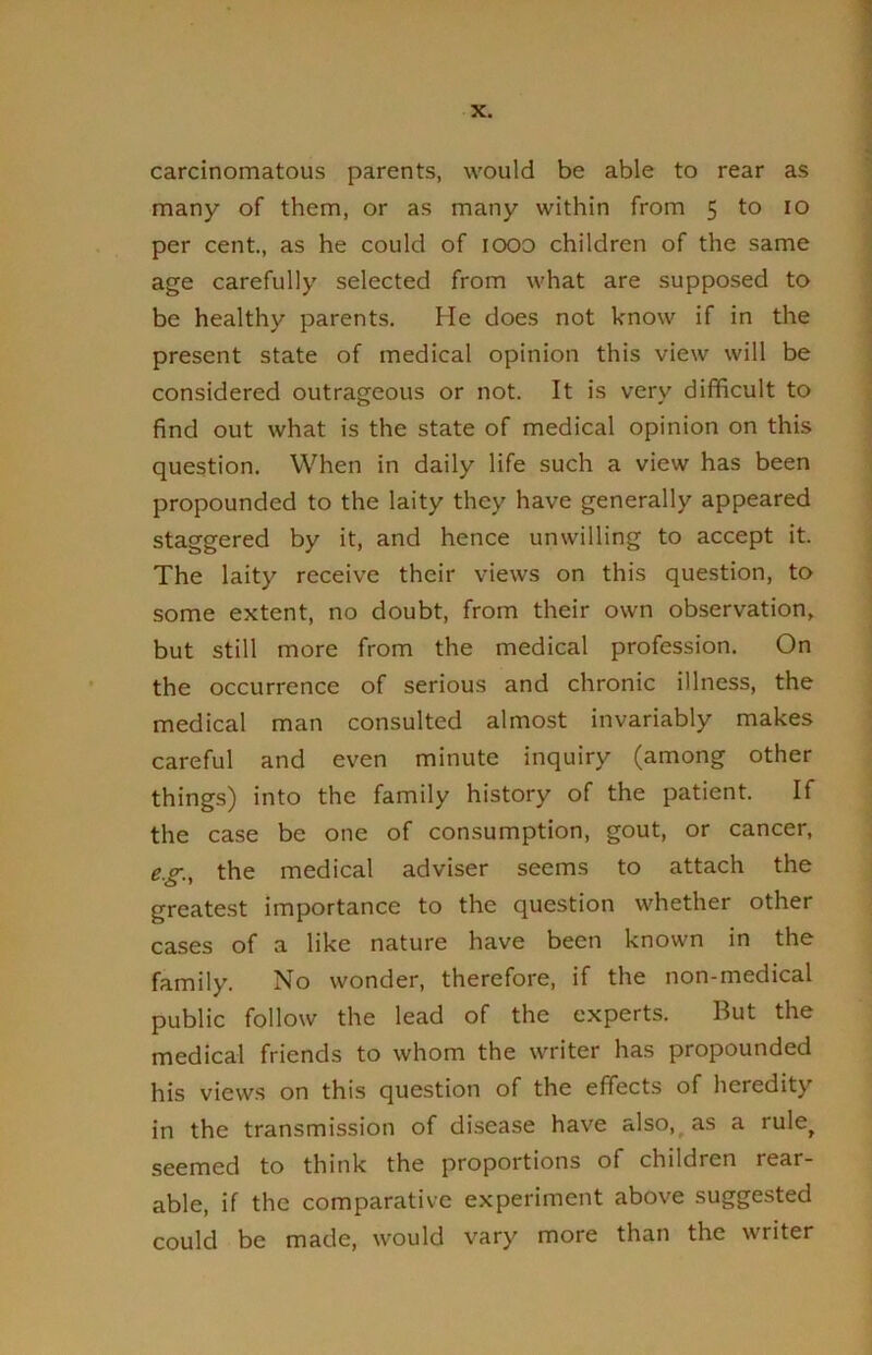 carcinomatous parents, would be able to rear as many of them, or as many within from 5 to lo per cent, as he could of lOOD children of the same age carefully selected from what are supposed to be healthy parents. He does not know if in the present state of medical opinion this view will be considered outrageous or not. It is very difficult to find out what is the state of medical opinion on this question. When in daily life such a view has been propounded to the laity they have generally appeared staggered by it, and hence unwilling to accept it. The laity receive their views on this question, to some extent, no doubt, from their own observation, but still more from the medical profession. On the occurrence of serious and chronic illness, the medical man consulted almost invariably makes careful and even minute inquiry (among other things) into the family history of the patient. If the case be one of consumption, gout, or cancer, e.g., the medical adviser seems to attach the greatest importance to the question whether other cases of a like nature have been known in the family. No wonder, therefore, if the non-medical public follow the lead of the experts. But the medical friends to whom the writer has propounded his views on this question of the effects of heredity in the transmission of disease have also,^ as a rule^ seemed to think the proportions of children rear- able, if the comparative experiment above suggested could be made, would vary more than the writer