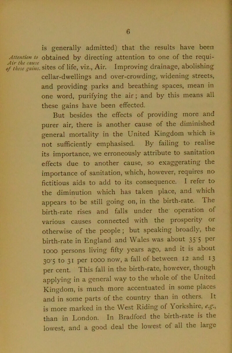 A tie}/(ion to Air the ca/tse of these gams. is generally admitted) that the results have been obtained by directing attention to one of the requi- sites of life, viz., Air. Improving drainage, abolishing cellar-dwellings and over-crowding, widening streets, and providing parks and breathing spaces, mean in one word, purifying the air; and by this means all these gains have been effected. But besides the effects of providing more and purer air, there is another cause of the diminished general mortality in the United Kingdom which is not sufficiently emphasised. By failing to realise its importance, we erroneously attribute to sanitation effects due to another cau.se, so exaggerating the importance of sanitation, which, however, requires no fictitious aids to add to its consequence. I refer to the diminution which has taken place, and which appears to be still going on, in the birth-rate. The birth-rate rises and falls under the operation of various causes connected with the prosperity or otherwise of the people ; but speaking broadly, the birth-rate in England and Wales was about 35 5 1000 persons living fifty years ago, and it is about 30'5 to 31 per 1000 now, a fall of between 12 and 13 per cent. This fall in the birth-rate, however, though applying in a general way to the whole of the United Kingdom, is much more accentuated in some places and in some parts of the country than in others. It is more marked in the West Riding of Yorkshire, e.g.^ than in London. In Bradford the birth-rate is the lowest, and a good deal the lowest of all the large