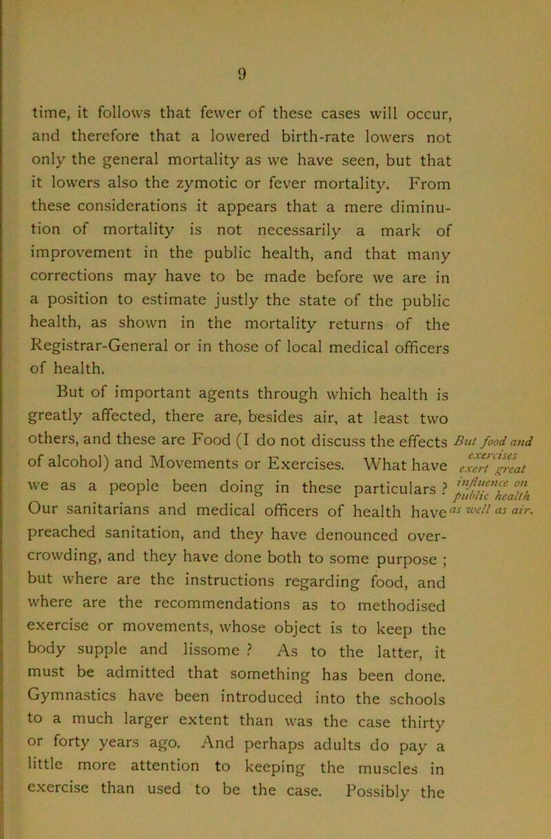 time, it follows that fewer of these cases will occur, and therefore that a lowered birth-rate lowers not only the general mortality as we have seen, but that it lowers also the zymotic or fever mortality. From these considerations it appears that a mere diminu- tion of mortality is not necessarily a mark of improvement in the public health, and that many corrections may have to be made before we are in a position to estimate justly the state of the public health, as shown in the mortality returns of the Registrar-General or in those of local medical officers of health. But of important agents through which health is greatly affected, there are, besides air, at least two others, and these are Food (I do not discuss the effects But food and of alcohol) and Movements or Exercises. What have exeT^reai we as a people been doing in these particulars ? Our sanitarians and medical officers of health iveii as air. preached sanitation, and they have denounced over- crowding, and they have done both to some purpose ; but where are the instructions regarding food, and where are the recommendations as to methodised exercise or movements, whose object is to keep the body supple and lissome > As to the latter, it must be admitted that something has been done. Gymnastics have been introduced into the schools to a much larger extent than was the case thirty or forty years ago. And perhaps adults do pay a little more attention to keeping the muscles in exercise than used to be the case. Possibly the