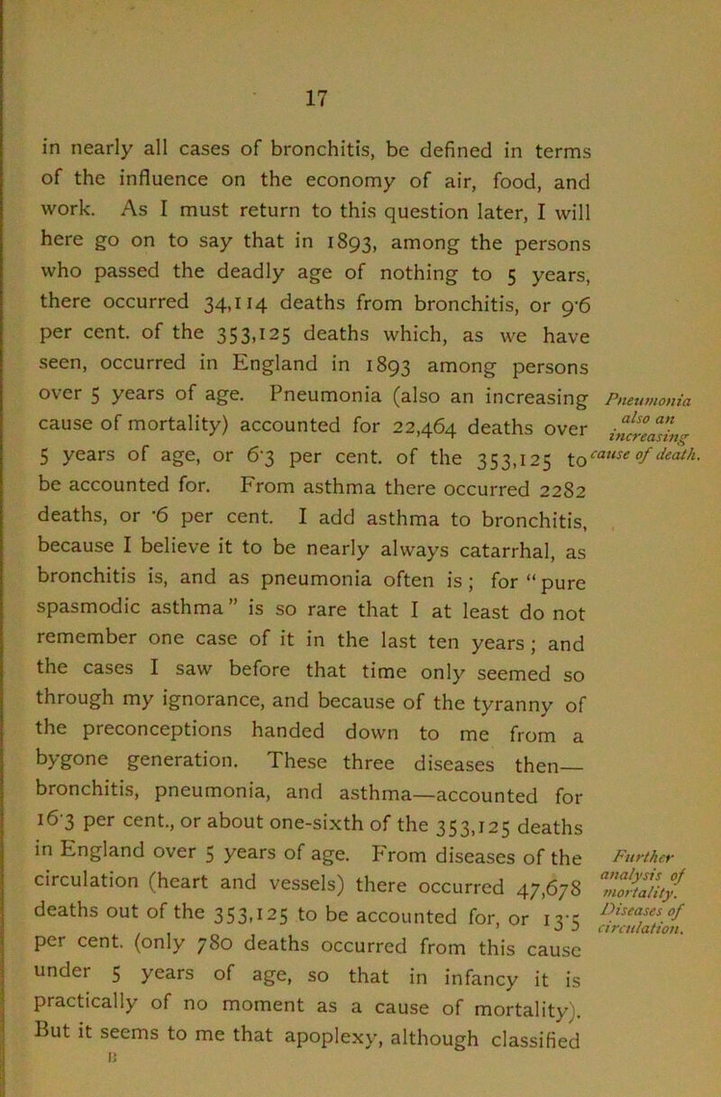 in nearly all cases of bronchitis, be defined in terms of the influence on the economy of air, food, and work. As I must return to this question later, I will here go on to say that in 1893, among the persons who passed the deadly age of nothing to 5 years, there occurred 34,114 deaths from bronchitis, or 9-6 per cent, of the 353,125 deaths which, as we have seen, occurred in England in 1893 among persons over 5 years of age. Pneumonia (also an increasing Pimimonia cause of mortality) accounted for 22,464 deaths over inltlasLg 5 years of age, or 6-3 per cent, of the 353,125 of death. be accounted for. From asthma there occurred 2282 deaths, or -6 per cent. I add asthma to bronchitis, because I believe it to be nearly always catarrhal, as bronchitis is, and as pneumonia often is; for “ pure spasmodic asthma ” is so rare that I at least do not remember one case of it in the last ten years; and the cases I saw before that time only seemed so through my ignorance, and because of the tyranny of the preconceptions handed down to me from a bygone generation. These three diseases then— bronchitis, pneumonia, and asthma—accounted for 16-3 per cent., or about one-sixth of the 353,125 deaths in England over 5 years of age. From diseases of the Further circulation (heart and vessels) there occurred 47,678 Zlri'ality. deaths out of the 353,125 to be accounted for or ivk per cent, (only 780 deaths occurred from this cause under 5 years of age, so that in infancy it is practically of no moment as a cause of mortality). But it seems to me that apoplexy, although classified ij