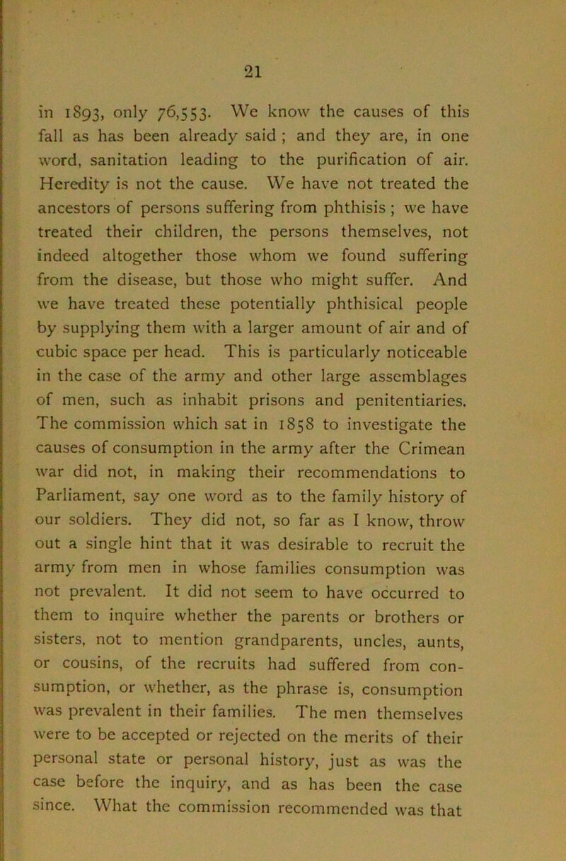 in 1893, only 76,553. We know the causes of this fall as has been already said ; and they are, in one word, sanitation leading to the purification of air. Heredity is not the cause. We have not treated the ancestors of persons suffering from phthisis; we have treated their children, the persons themselves, not indeed altogether those whom we found suffering from the disease, but those who might suffer. And we have treated these potentially phthisical people by supplying them with a larger amount of air and of cubic space per head. This is particularly noticeable in the case of the army and other large assemblages of men, such as inhabit prisons and penitentiaries. The commission which sat in 1858 to investigate the causes of consumption in the army after the Crimean war did not, in making their recommendations to Parliament, say one word as to the family history of our soldiers. They did not, so far as I know, throw out a single hint that it was desirable to recruit the army from men in whose families consumption was not prevalent. It did not seem to have occurred to them to inquire whether the parents or brothers or sisters, not to mention grandparents, uncles, aunts, or cousins, of the recruits had suffered from con- sumption, or whether, as the phrase is, consumption was prevalent in their families. The men themselves were to be accepted or rejected on the merits of their personal state or personal history, just as was the case before the inquiry, and as has been the case since. What the commission recommended was that