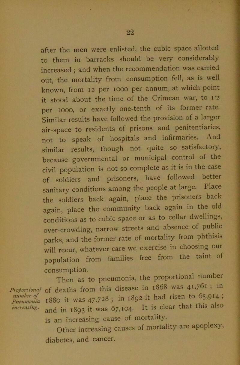 after the men were enlisted, the cubic space allotted to them in barracks should be very considerably increased ; and when the recommendation was carried out, the mortality from consumption fell, as is well known, from I2 per lOOO per annum, at which point it stood about the time of the Crimean war, to r2 per lOOO, or exactly one-tenth of its former rate. Similar results have followed the provision of a larger air-space to residents of prisons and penitentiaries, not to speak of hospitals and infirmaries. And similar results, though not quite so satisfactory, because governmental or municipal control of the civil population is not so complete as it is in the case of soldiers and prisoners, have followed better sanitary conditions among the people at large. Place the soldiers back again, place the prisoners back again, place the community back again in the old conditions as to cubic space or as to cellar dwellings. over-crowding, narrow streets and absence of public parks, and the former rate of mortality from phthisis will recur, whatever care we exercise in choosing our population from families free from the taint of consumption. Then as to pneumonia, the proportional number Proportional of deaths from this disease in 1868 was 41.761 i in 1880 it was 47.728 ; in 1892 it had risen to 65,914 i and in 1893 it was 67,104. It is clear that this also is an increasing cause of mortality. Other increasing causes of mortality are apoplexy, diabetes, and cancer. Pneumonia increasing.