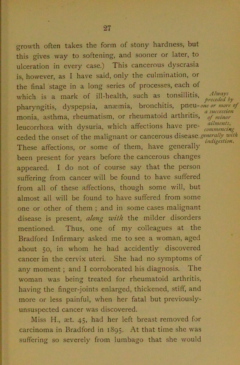 growth often takes the form of stony hardness, but this gives way to softening, and sooner or later, to ulceration in every case.) This cancerous dyscrasia is, however, as I have said, only the culmination, or the final stage in a long series of processes, each of which is a mark of ill-health, such as tonsillitis, pharyngitis, dyspepsia, anaemia, bronchitis, one or more of ^ sticccsstoii monia, asthma, rheumatism, or rheumatoid arthritis, of minor leucorrhoea with dysuria, which affections have pre- ceded the onset of the malignant or cancerous disease.,§«'««ra/d' ifuiigestion. These affections, or some of them, have generally been present for years before the cancerous changes appeared. I do not of course say that the person suffering from cancer will be found to have suffered from all of these affections, though some will, but almost all will be found to have suffered from some one or other of them ; and in some cases malignant disease is present, along with the milder disorders mentioned. Thus, one of my colleagues at the Bradford Infirmary asked me to see a woman, aged about 50, in whom he had accidently discovered cancer in the cervix uteri. She had no symptoms of any moment; and I corroborated his diagnosis. The woman was being treated for rheumatoid arthritis, having the finger-joints enlarged, thickened, stiff, and more or less painful, when her fatal but previously- unsuspected cancer was discovered. Miss H., aet. 45, had her left breast removed for carcinoma in Bradford in 1895. At that time she was suffering so severely from lumbago that she would