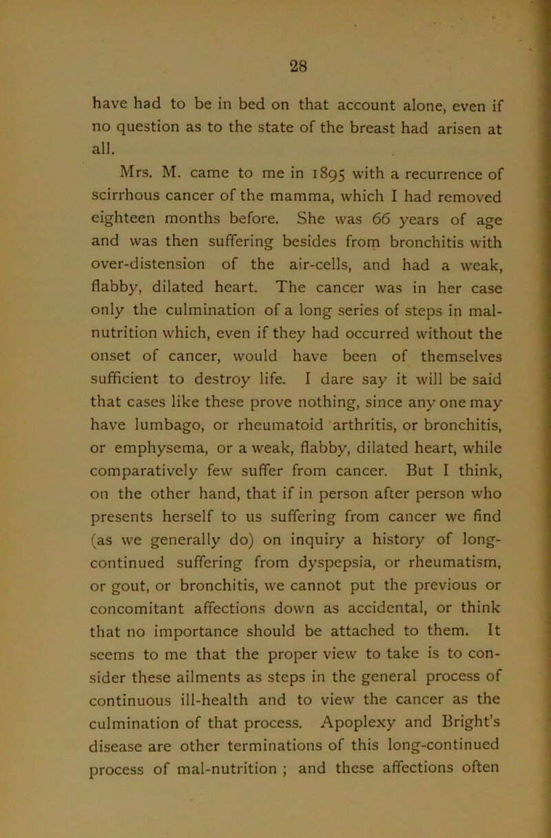 have had to be in bed on that account alone, even if no question as to the state of the breast had arisen at all. Mrs. M. came to me in 1895 with a recurrence of scirrhous cancer of the mamma, which I had removed eighteen months before. She was 66 years of age and was then suffering besides frorn bronchitis with over-distension of the air-cells, and had a weak, flabby, dilated heart. The cancer was in her case only the culmination of a long series of steps in mal- nutrition which, even if they had occurred without the onset of cancer, would have been of themselves sufficient to destroy life. I dare say it will be said that cases like these prove nothing, since any one may have lumbago, or rheumatoid arthritis, or bronchitis, or emphysema, or a weak, flabby, dilated heart, while comparatively few suffer from cancer. But I think, on the other hand, that if in person after person who presents herself to us suffering from cancer we find (as we generally do) on inquiry a history of long- continued suffering from dyspepsia, or rheumatism, or gout, or bronchitis, we cannot put the previous or concomitant affections down as accidental, or think that no importance should be attached to them. It seems to me that the proper view to take is to con- sider these ailments as steps in the general process of continuous ill-health and to view the cancer as the culmination of that process. Apoplexy and Bright’s disease are other terminations of this long-continued process of mal-nutrition ; and these affections often