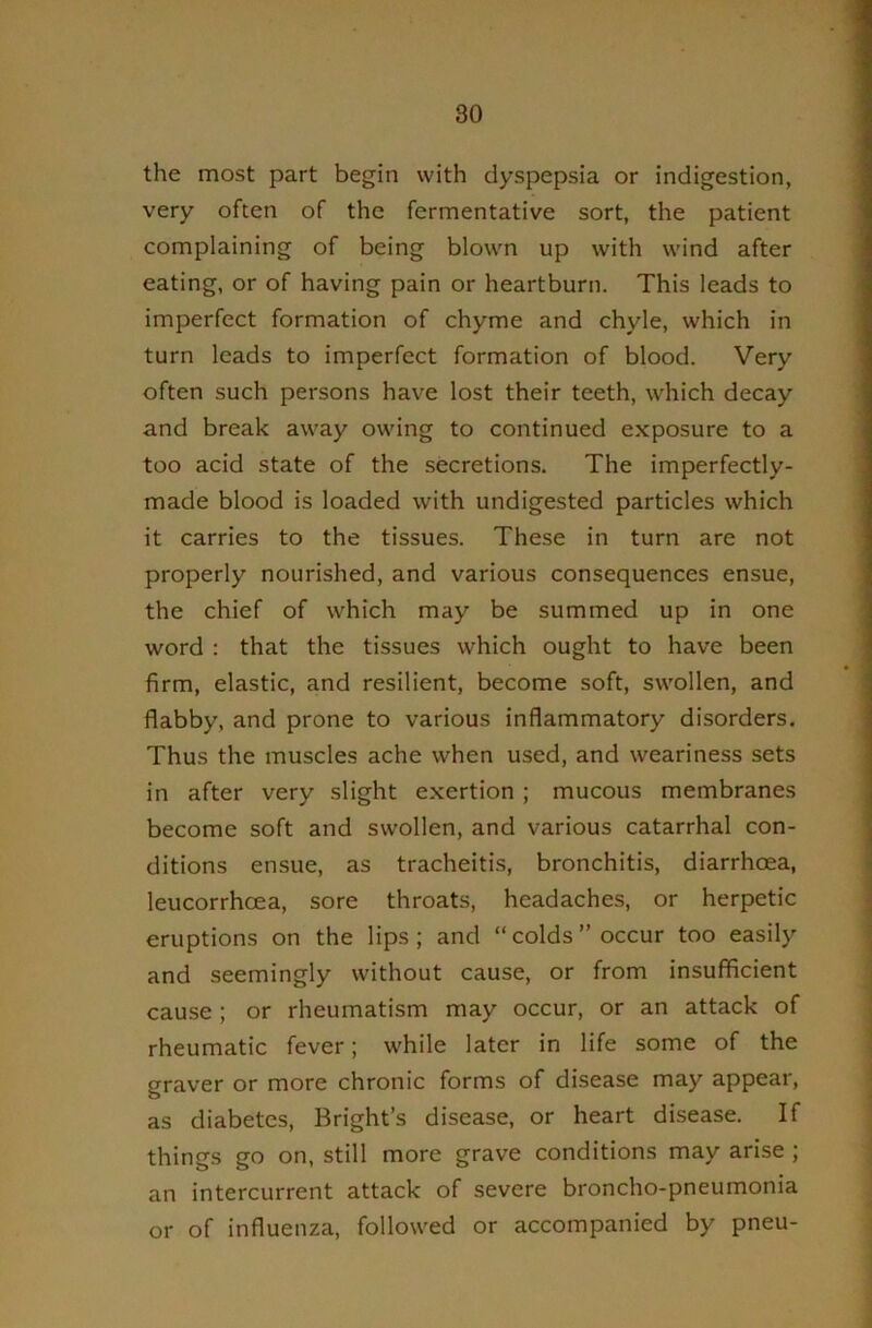 the most part begin with dyspepsia or indigestion, very often of the fermentative sort, the patient complaining of being blown up with wind after eating, or of having pain or heartburn. This leads to imperfect formation of chyme and chyle, which in turn leads to imperfect formation of blood. Very often such persons have lost their teeth, which decay and break away owing to continued exposure to a too acid state of the secretions. The imperfectly- made blood is loaded with undigested particles which it carries to the tissues. These in turn are not properly nourished, and various consequences ensue, the chief of which may be summed up in one word : that the tissues which ought to have been firm, elastic, and resilient, become soft, swollen, and flabby, and prone to various inflammatory disorders. Thus the muscles ache when used, and weariness sets in after very slight exertion; mucous membranes become soft and swollen, and various catarrhal con- ditions ensue, as tracheitis, bronchitis, diarrhoea, leucorrhcea, sore throats, headaches, or herpetic eruptions on the lips; and “colds’’occur too easily and seemingly without cause, or from insufficient cause; or rheumatism may occur, or an attack of rheumatic fever; while later in life some of the graver or more chronic forms of disease may appear, as diabetes, Bright’s disease, or heart disease. If things go on, still more grave conditions may arise ; an intercurrent attack of severe broncho-pneumonia or of influenza, followed or accompanied by pneu-