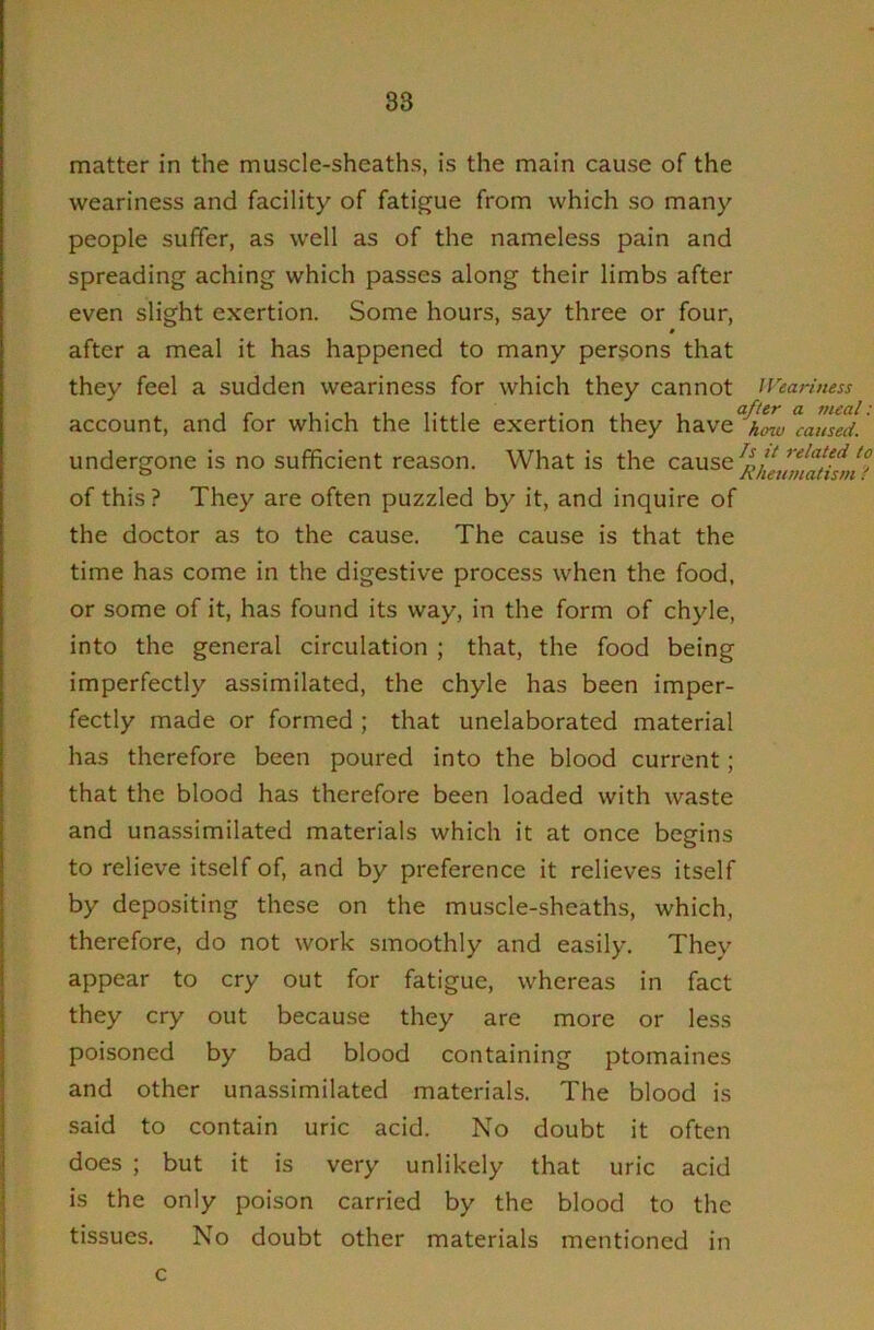 matter in the muscle-sheaths, is the main cause of the weariness and facility of fatigue from which so many people suffer, as well as of the nameless pain and spreading aching which passes along their limbs after even slight exertion. Some hours, say three or four, « after a meal it has happened to many persons that they feel a sudden weariness for which they cannot iVeariness account, and for which the little exertion they have^^f^^ ’ undergone is no sufficient reason. What is the of this ? They are often puzzled by it, and inquire of the doctor as to the cause. The cause is that the time has come in the digestive process when the food, or some of it, has found its way, in the form of chyle, into the general circulation ; that, the food being imperfectly assimilated, the chyle has been imper- fectly made or formed ; that unelaborated material has therefore been poured into the blood current; that the blood has therefore been loaded with waste and unassimilated materials which it at once begins to relieve itself of, and by preference it relieves itself by depositing these on the muscle-sheaths, which, therefore, do not work smoothly and easily. They appear to cry out for fatigue, whereas in fact they cry out because they are more or less poisoned by bad blood containing ptomaines and other unassimilated materials. The blood is said to contain uric acid. No doubt it often does ; but it is very unlikely that uric acid is the only poison carried by the blood to the tissues. No doubt other materials mentioned in c