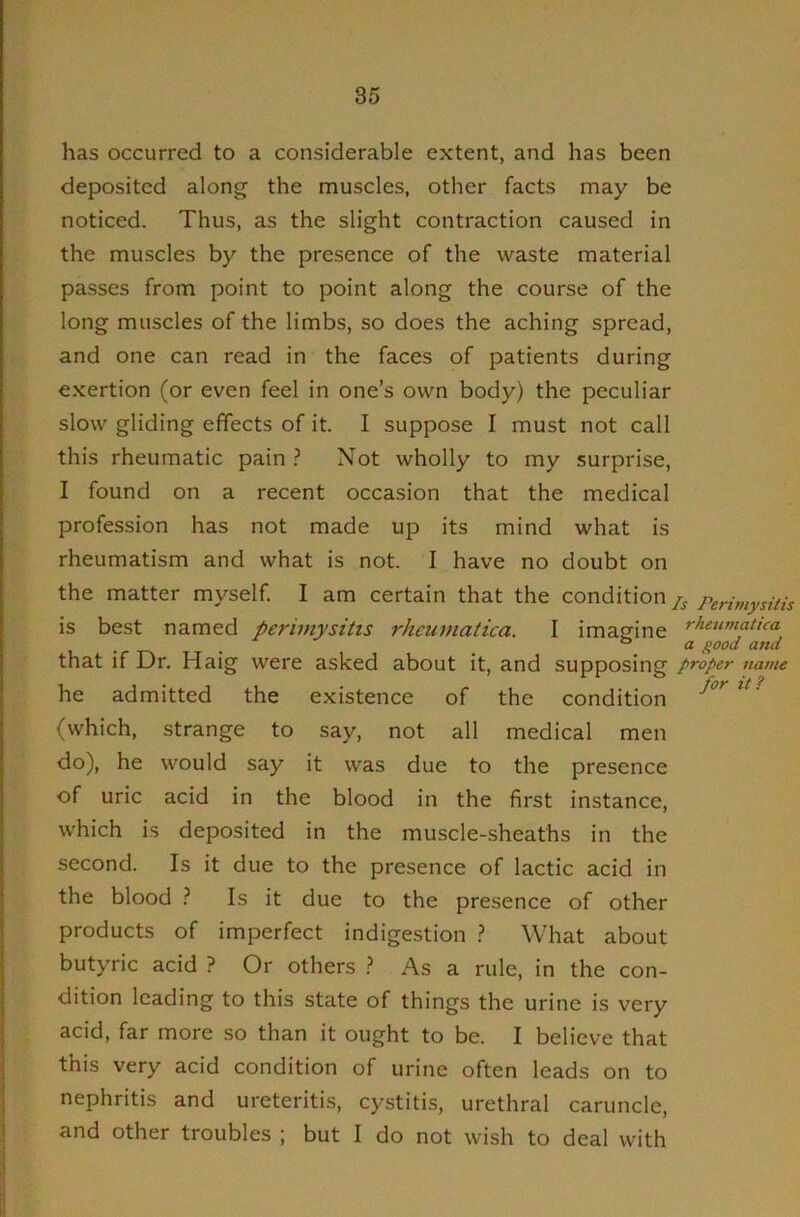 has occurred to a considerable extent, and has been deposited along the muscles, other facts may be noticed. Thus, as the slight contraction caused in the muscles by the presence of the waste material passes from point to point along the course of the long muscles of the limbs, so does the aching spread, and one can read in the faces of patients during exertion (or even feel in one’s own body) the peculiar slow gliding effects of it. I suppose I must not call this rheumatic pain ? Not wholly to my surprise, I found on a recent occasion that the medical profession has not made up its mind what is rheumatism and what is not. I have no doubt on the matter myself. I am certain that the condition is best named periviysitis rheumatica. I imagine that if Dr. Haig were asked about it, and supposing he admitted the existence of the condition (which, strange to say, not all medical men do), he would say it was due to the presence of uric acid in the blood in the first instance, which is deposited in the muscle-sheaths in the second. Is it due to the presence of lactic acid in the blood } Is it due to the presence of other products of imperfect indigestion } What about butyric acid ? Or others As a rule, in the con- dition leading to this state of things the urine is very acid, far more so than it ought to be. I believe that this very acid condition of urine often leads on to nephritis and ureteritis;, cystitis, urethral caruncle, and other troubles ; but I do not wish to deal with s Perimysitis rheumatica a good and proper name for it?