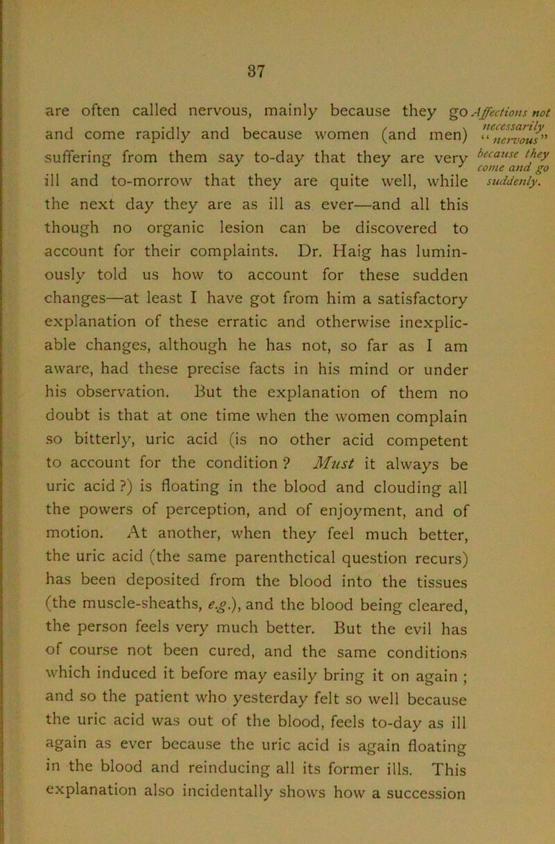 are often called nervous, mainly because they go, and come rapidly and because women (and men) suffering from them say to-day that they are very ill and to-morrow that they are quite w^ell, while the next day they are as ill as ever—and all this though no organic lesion can be discovered to account for their complaints. Dr. Haig has lumin- ously told us how to account for these sudden changes—at least I have got from him a satisfactory explanation of the.se erratic and otherwise inexplic- able changes, although he has not, so far as I am aware, had these precise facts in his mind or under his observation. But the explanation of them no doubt is that at one time when the women complain so bitterly, uric acid (is no other acid competent to account for the condition ? Must it always be uric acid ?) is floating in the blood and clouding all the powers of perception, and of enjoyment, and of motion. At another, when they feel much better, the uric acid (the same parenthetical question recurs) has been deposited from the blood into the tissues (the muscle-sheaths, e.g), and the blood being cleared, the person feels very much better. But the evil has of course not been cured, and the same conditions which induced it before may easily bring it on again ; and so the patient who yesterday felt so well because the uric acid was out of the blood, feels to-day as ill again as ever because the uric acid is again floating in the blood and reinducing all its former ills. This explanation also incidentally shows how a succession Affections not necessarily ‘ ‘ nervous ” because they come and go suddenly.