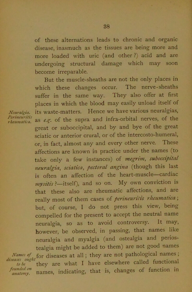 of these alternations leads to chronic and organic disease, inasmuch as the tissues are being more and more loaded with uric (and other ?) acid and are undergoing structural damage which may soon become irreparable. But the muscle-sheaths are not the only places in which these changes occur. The nerve-sheaths suffer in the same way. They also offer at first places in which the blood may easily unload itself of Neuralgia, its waste-matters. Hence we have various neuralgias, ^Nuumatkl as e.^. of the supra and infra-orbital nerves, of the great or suboccipital, and by and bye of the great sciatic or anterior crural, or of the intercosto-humeral, or, in fact, almost any and every other nerve. These affections are known in practice under the names (to take only a few instances) of megrim, suboccipital neuralgia, sciatica, pectoral angina (though this last is often an affection of the heart-muscle—cardiac mysitis ?—itself), and so on. My own conviction is that these also are rheumatic affections, and are really most of them cases of perineuritis rheumatica , but, of course, I do not press this view, being compelled for the present to accept the neutral name neuralgia, so as to avoid controversy. It may, however, be observed, in passing, that names like Names of diseases ought to be founded on anatomy. neuralgia and myalgia (and ostealgia and perios- tealgia might be added to them) are not good names for diseases at all ; they are not pathological names , they are what I have elsewhere called functional names, indicating, that is, changes of function in