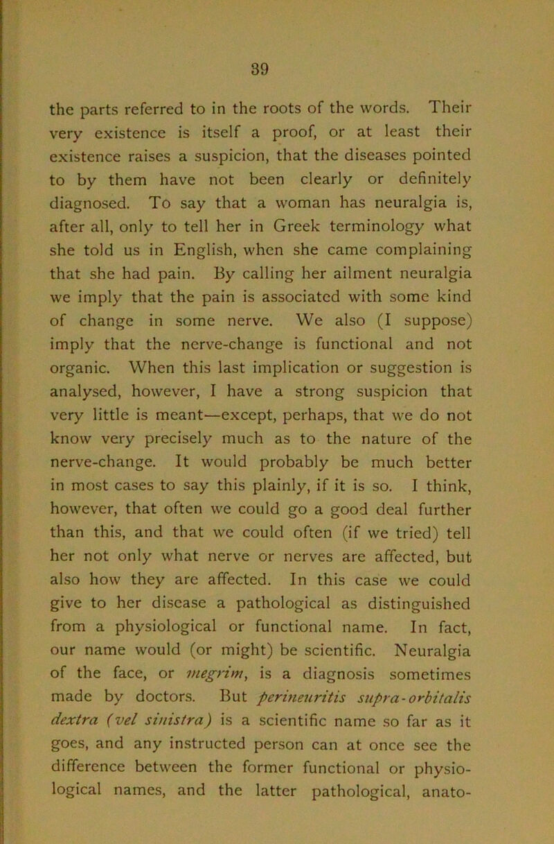 the parts referred to in the roots of the words. Their very existence is itself a proof, or at least their existence raises a suspicion, that the diseases pointed to by them have not been clearly or definitely diagnosed. To say that a woman has neuralgia is, after all, only to tell her in Greek terminology what she told us in English, when she came complaining that she had pain. By calling her ailment neuralgia we imply that the pain is associated with some kind of change in some nerve. We also (I suppose) imply that the nerve-change is functional and not organic. When this last implication or suggestion is analysed, however, I have a strong suspicion that very little is meant—except, perhaps, that we do not know very precisely much as to the nature of the nerve-change. It would probably be much better in most cases to say this plainly, if it is so. I think, however, that often we could go a good deal further than this, and that we could often (if we tried) tell her not only what nerve or nerves are affected, but also how they are affected. In this case we could give to her disease a pathological as distinguished from a physiological or functional name. In fact, our name would (or might) be scientific. Neuralgia of the face, or megrim, is a diagnosis sometimes made by doctors. But perineuritis supra-orbitalis dextra (vel sinistra) is a scientific name .so far as it goes, and any instructed person can at once see the difference between the former functional or physio- logical names, and the latter pathological, anato-