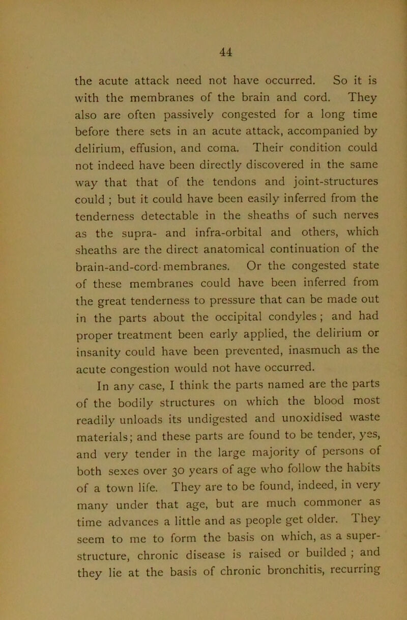 the acute attack need not have occurred. So it is with the membranes of the brain and cord. They also are often passively congested for a long time before there sets in an acute attack, accompanied by delirium, effusion, and coma. Their condition could not indeed have been directly discovered in the same way that that of the tendons and joint-structures could ; but it could have been easily inferred from the tenderness detectable in the sheaths of such nerves as the supra- and infra-orbital and others, which sheaths are the direct anatomical continuation of the brain-and-cord-membranes. Or the congested state of these membranes could have been inferred from the great tenderness to pressure that can be made out in the parts about the occipital condyles ; and had proper treatment been early applied, the delirium or insanity could have been prevented, inasmuch as the acute congestion would not have occurred. In any case, I think the parts named are the parts of the bodily structures on which the blood most readily unloads its undigested and unoxidised waste materials; and these parts are found to be tender, yes, and very tender in the large majority of persons of both sexes over 30 years of age who follow the habits of a town life. They are to be found, indeed, in very many under that age, but are much commoner as time advances a little and as people get older. They seem to me to form the basis on which, as a super- structure, chronic disease is raised or builded , and they lie at the basis of chronic bronchitis, recurring