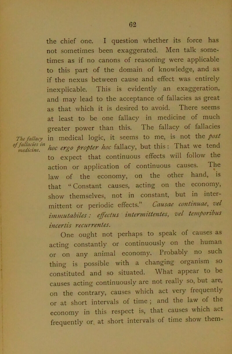 the chief one. I question whether its force has not sometimes been exaggerated. Men talk some- times as if no canons of reasoning were applicable to this part of the domain of knowledge, and as if the nexus between cause and effect was entirely inexplicable. This is evidently an exaggeration, and may lead to the acceptance of fallacies as great as that which it is desired to avoid. There seems at least to be one fallacy in medicine of much greater power than this. The fallacy of fallacies The fallacy in medical logic, it seems to me, is not the post inedicim'’’ ^^8.° propter hoc fallacy, but this; That we tend to expect that continuous effects will follow the action or application of continuous causes. The law of the economy, on the other hand, is that “ Constant causes, acting on the economy, show themselves, not in constant, but in inter- mittent or periodic effects.” Causae continuae, vel immutabiles: effectus intermittentes, vel temponbus incertis recurrentes. One ought not perhaps to speak of causes as acting constantly or continuously on the human or on any animal economy. Probably no such thing is possible with a changing organism so constituted and so situated. What appear to be causes acting continuously are not really so, but are, on the contrary, causes which act very frequently or at short intervals of time ; and the law of the economy in this respect is, that causes which act frequently or. at short intervals of time show them-