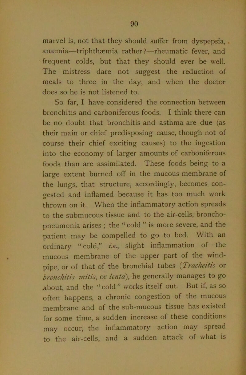 marvel is, not that they should suffer from dyspepsia,. anaemia—triphth^emia rather?—rheumatic fever, and frequent colds, but that they should ever be well. The mistress dare not suggest the reduction of meals to three in the day, and when the doctor does so he is not listened to. So far, I have considered the connection between bronchitis and carboniferous foods. I think there can be no doubt that bronchitis and asthma are due (as their main or chief predisposing cause, though not of course their chief exciting causes) to the ingestion into the economy of larger amounts of carboniferous foods than are assimilated. These foods being to a larsfe extent burned off in the mucous membrane of the lungs, that structure, accordingly, becomes con- nested and inflamed because it has too much work o thrown on it. When the inflammatory action spreads to the submucous tissue and to the air-cells, broncho- pneumonia arises ; the “ cold ” is more severe, and the patient may be compelled to go to bed. With an ordinary “cold,” />., slight inflammation of the mucous membrane of the upper part of the wind- pipe, or of that of the bronchial tubes {Tracheitis or bronchitis mitis, or ienta), he generally manages to go about, and the “ cold ” works itself out. But if, as so often happens, a chronic congestion of the mucous membrane and of the sub-mucous tissue has existed for some time, a sudden increase of these conditions may occur, the inflammatory action may spread to the air-cells, and a sudden attack of what is