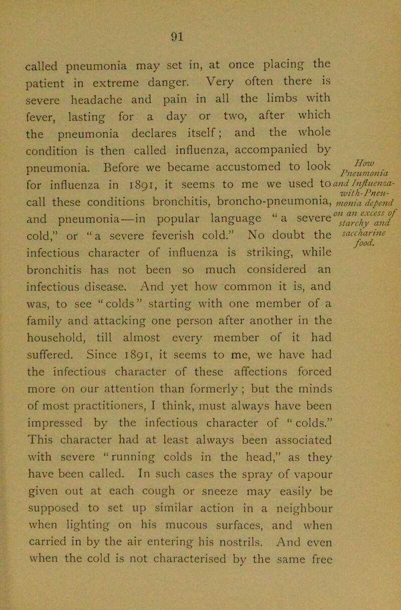 called pneumonia may set in, at once placing the patient in extreme danger. Very often there is severe headache and pain in all the limbs with fever, lasting for a day or two, after which the pneumonia declares itself; and the whole condition is then called influenza, accompanied by How pneumonia. Before we became accustomed to look for influenza in 1891, it seems to me we used to and hijhtenza- . . . with-Pneu- call these conditions bronchitis, broncho-pneumonia, mania depend 1 • • 11 ii on an excess of and pneumonia—in popular language a severe ^nd cold,” or “ a severe feverish cold.” No doubt the saccharjue food. infectious character of influenza is striking, while bronchitis has not been so much considered an infectious disease. And yet how common it is, and was, to see “colds” starting with one member of a family and attacking one person after another in the household, till almost every member of it had suffered. Since 1891, it seems to me, we have had the infectious character of these affections forced more on our attention than formerly ; but the minds of most practitioners, I think, must always have been impressed by the infectious character of “ colds.” This character had at least always been associated with severe “running colds in the head,” as they have been called. In such cases the spray of vapour given out at each cough or sneeze may easily be supposed to set up similar action in a neighbour when lighting on his mucous surfaces, and when carried in by the air entering his nostrils. And even when the cold is not characterised bv the same free